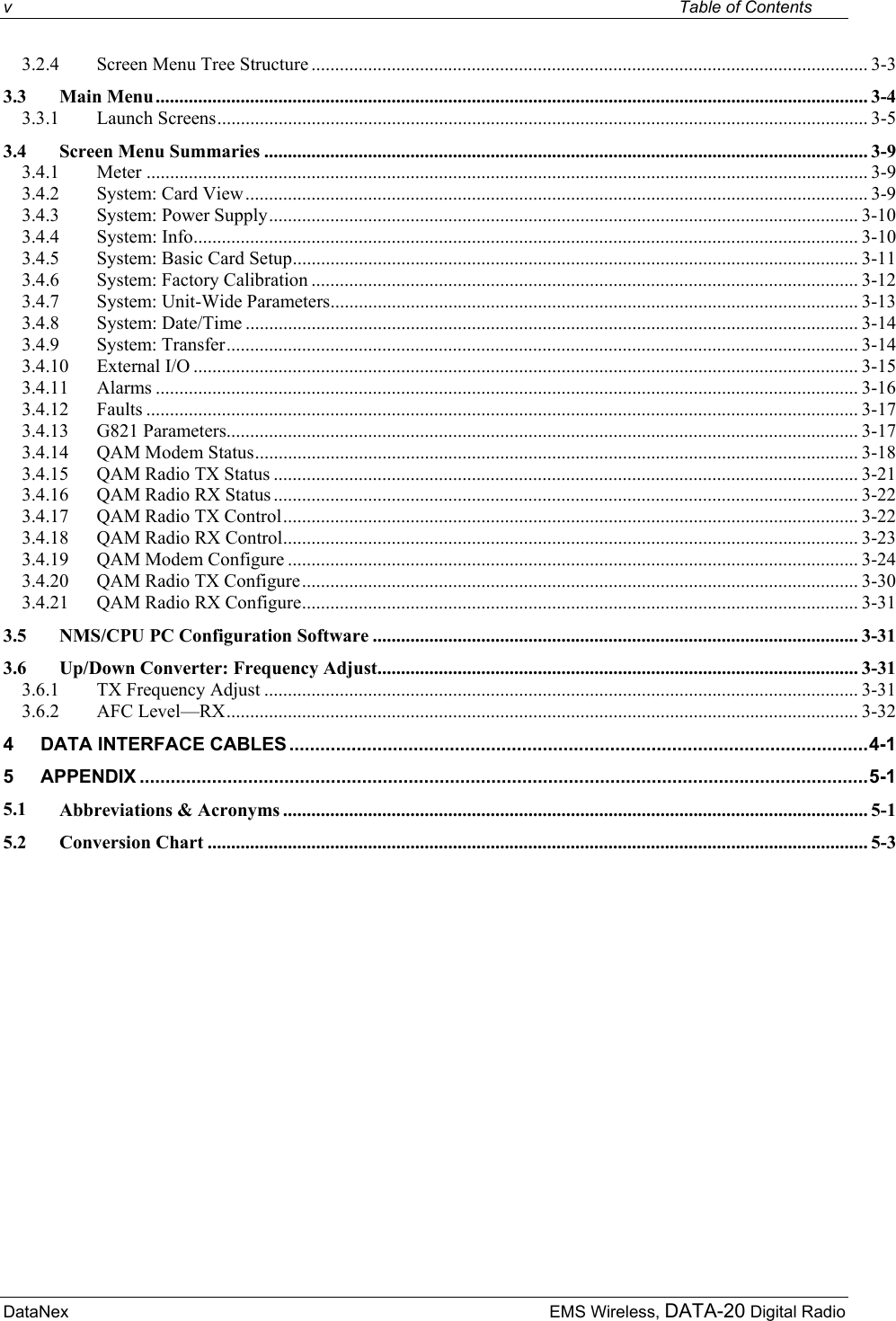 v    Table of Contents DataNex     EMS Wireless, DATA-20 Digital Radio3.2.4 Screen Menu Tree Structure ...................................................................................................................... 3-3 3.3 Main Menu....................................................................................................................................................... 3-4 3.3.1 Launch Screens.......................................................................................................................................... 3-5 3.4 Screen Menu Summaries ................................................................................................................................ 3-9 3.4.1 Meter ......................................................................................................................................................... 3-9 3.4.2 System: Card View.................................................................................................................................... 3-9 3.4.3 System: Power Supply............................................................................................................................. 3-10 3.4.4 System: Info............................................................................................................................................. 3-10 3.4.5 System: Basic Card Setup........................................................................................................................ 3-11 3.4.6 System: Factory Calibration .................................................................................................................... 3-12 3.4.7 System: Unit-Wide Parameters................................................................................................................ 3-13 3.4.8 System: Date/Time .................................................................................................................................. 3-14 3.4.9 System: Transfer...................................................................................................................................... 3-14 3.4.10 External I/O ............................................................................................................................................. 3-15 3.4.11 Alarms ..................................................................................................................................................... 3-16 3.4.12 Faults ....................................................................................................................................................... 3-17 3.4.13 G821 Parameters...................................................................................................................................... 3-17 3.4.14 QAM Modem Status................................................................................................................................ 3-18 3.4.15 QAM Radio TX Status ............................................................................................................................ 3-21 3.4.16 QAM Radio RX Status ............................................................................................................................ 3-22 3.4.17 QAM Radio TX Control.......................................................................................................................... 3-22 3.4.18 QAM Radio RX Control.......................................................................................................................... 3-23 3.4.19 QAM Modem Configure ......................................................................................................................... 3-24 3.4.20 QAM Radio TX Configure...................................................................................................................... 3-30 3.4.21 QAM Radio RX Configure...................................................................................................................... 3-31 3.5 NMS/CPU PC Configuration Software ....................................................................................................... 3-31 3.6 Up/Down Converter: Frequency Adjust...................................................................................................... 3-31 3.6.1 TX Frequency Adjust .............................................................................................................................. 3-31 3.6.2 AFC Level—RX...................................................................................................................................... 3-32 4 DATA INTERFACE CABLES ................................................................................................................4-1 5 APPENDIX .............................................................................................................................................5-1 5.1 Abbreviations &amp; Acronyms ............................................................................................................................ 5-1 5.2 Conversion Chart ............................................................................................................................................ 5-3  