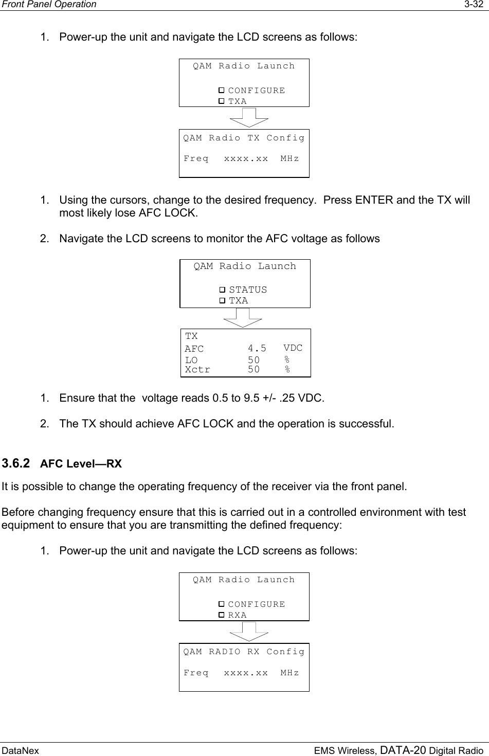 Front Panel Operation   3-32 DataNex  EMS Wireless, DATA-20 Digital Radio 1.  Power-up the unit and navigate the LCD screens as follows: CONFIGUREQAM Radio LaunchTXAFreqQAM Radio TX ConfigMHzxxxx.xx 1.  Using the cursors, change to the desired frequency.  Press ENTER and the TX will most likely lose AFC LOCK. 2.  Navigate the LCD screens to monitor the AFC voltage as follows STATUSQAM Radio LaunchTXAAFC VDCTX%LOXctr %50504.5 1.  Ensure that the  voltage reads 0.5 to 9.5 +/- .25 VDC. 2.  The TX should achieve AFC LOCK and the operation is successful. 3.6.2  AFC Level—RX It is possible to change the operating frequency of the receiver via the front panel.   Before changing frequency ensure that this is carried out in a controlled environment with test equipment to ensure that you are transmitting the defined frequency: 1.  Power-up the unit and navigate the LCD screens as follows: CONFIGUREQAM Radio LaunchRXAFreqQAM RADIO RX ConfigMHzxxxx.xx 