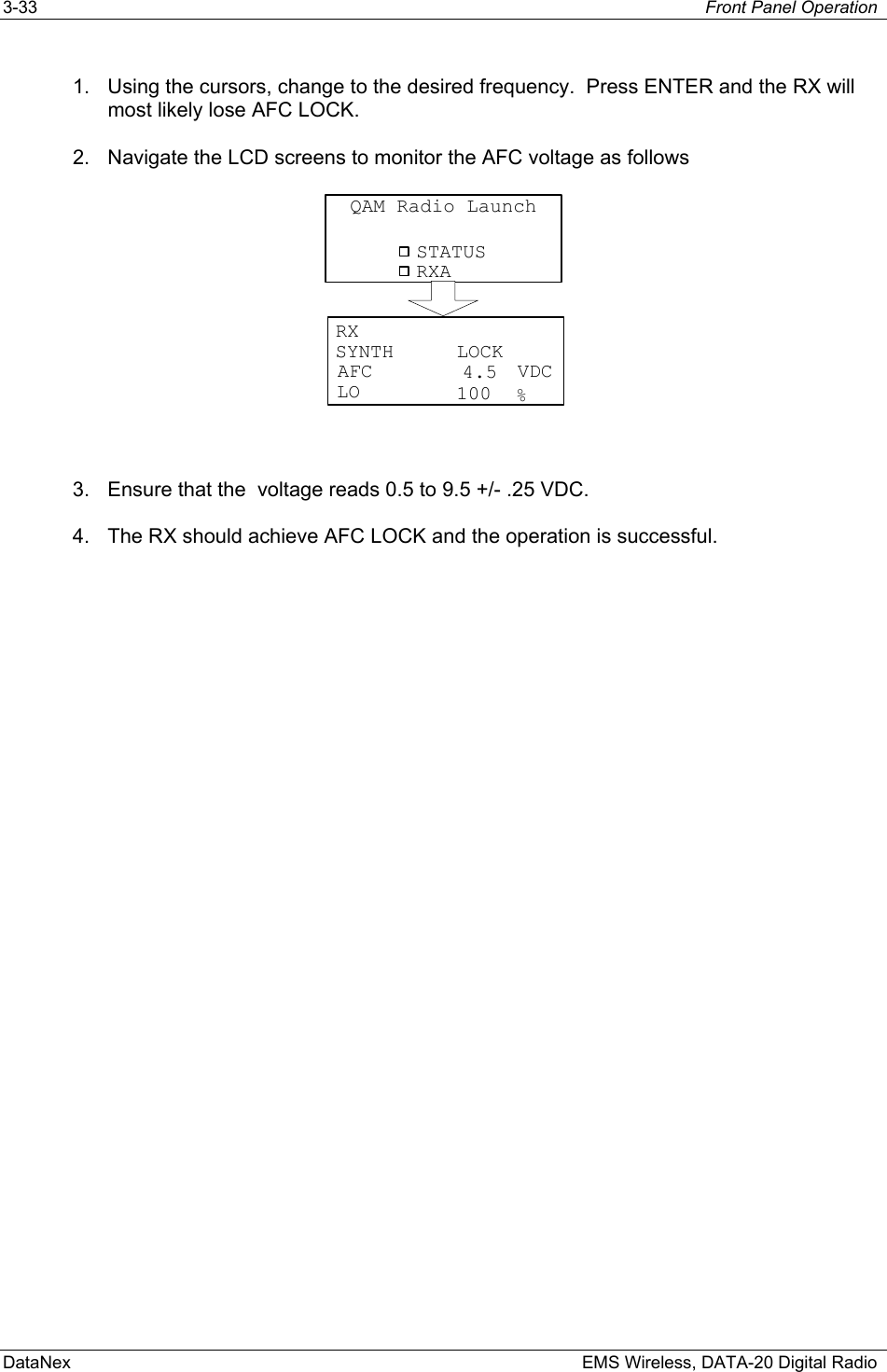 3-33  Front Panel Operation  DataNex    EMS Wireless, DATA-20 Digital Radio 1.  Using the cursors, change to the desired frequency.  Press ENTER and the RX will most likely lose AFC LOCK. 2.  Navigate the LCD screens to monitor the AFC voltage as follows STATUSQAM Radio LaunchRXARXVDCAFCLO %SYNTH LOCK4.5100  3.  Ensure that the  voltage reads 0.5 to 9.5 +/- .25 VDC. 4.  The RX should achieve AFC LOCK and the operation is successful. 