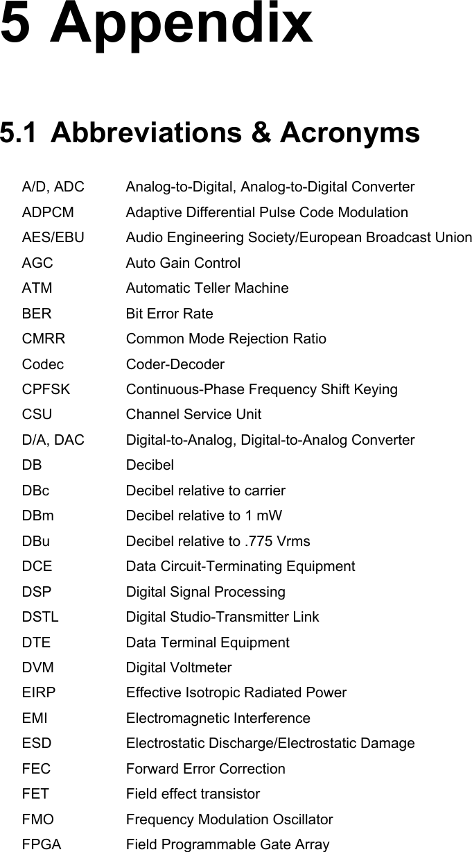    5 Appendix 5.1 Abbreviations &amp; Acronyms A/D, ADC  Analog-to-Digital, Analog-to-Digital Converter ADPCM  Adaptive Differential Pulse Code Modulation AES/EBU  Audio Engineering Society/European Broadcast Union AGC  Auto Gain Control ATM  Automatic Teller Machine BER  Bit Error Rate CMRR  Common Mode Rejection Ratio Codec Coder-Decoder CPFSK  Continuous-Phase Frequency Shift Keying CSU  Channel Service Unit D/A, DAC  Digital-to-Analog, Digital-to-Analog Converter DB Decibel DBc  Decibel relative to carrier DBm  Decibel relative to 1 mW DBu  Decibel relative to .775 Vrms DCE Data Circuit-Terminating Equipment DSP Digital Signal Processing DSTL Digital Studio-Transmitter Link DTE  Data Terminal Equipment DVM Digital Voltmeter EIRP  Effective Isotropic Radiated Power EMI Electromagnetic Interference ESD Electrostatic Discharge/Electrostatic Damage FEC  Forward Error Correction FET  Field effect transistor FMO  Frequency Modulation Oscillator FPGA  Field Programmable Gate Array 