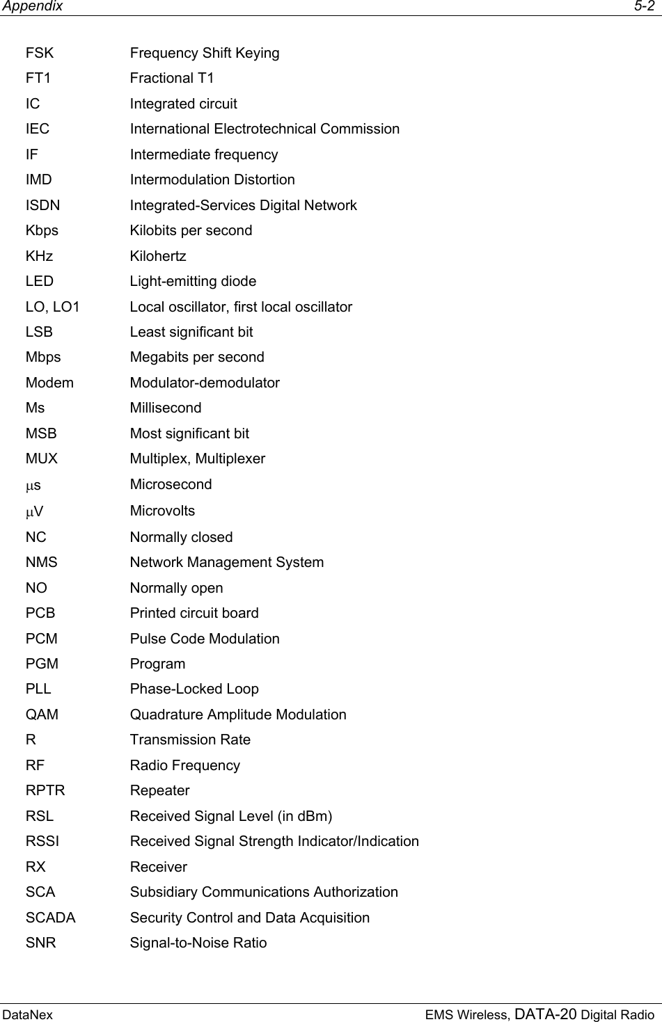 Appendix     5-2 DataNex  EMS Wireless, DATA-20 Digital Radio FSK  Frequency Shift Keying FT1 Fractional T1 IC Integrated circuit IEC  International Electrotechnical Commission IF Intermediate frequency IMD Intermodulation Distortion ISDN Integrated-Services Digital Network Kbps  Kilobits per second KHz Kilohertz LED Light-emitting diode LO, LO1  Local oscillator, first local oscillator LSB  Least significant bit Mbps  Megabits per second Modem Modulator-demodulator Ms Millisecond MSB  Most significant bit MUX Multiplex, Multiplexer µs  Microsecond µV  Microvolts NC Normally closed NMS  Network Management System NO Normally open PCB  Printed circuit board PCM Pulse Code Modulation PGM Program PLL Phase-Locked Loop QAM  Quadrature Amplitude Modulation R Transmission Rate RF Radio Frequency RPTR Repeater RSL  Received Signal Level (in dBm) RSSI  Received Signal Strength Indicator/Indication RX Receiver SCA  Subsidiary Communications Authorization SCADA  Security Control and Data Acquisition SNR Signal-to-Noise Ratio 