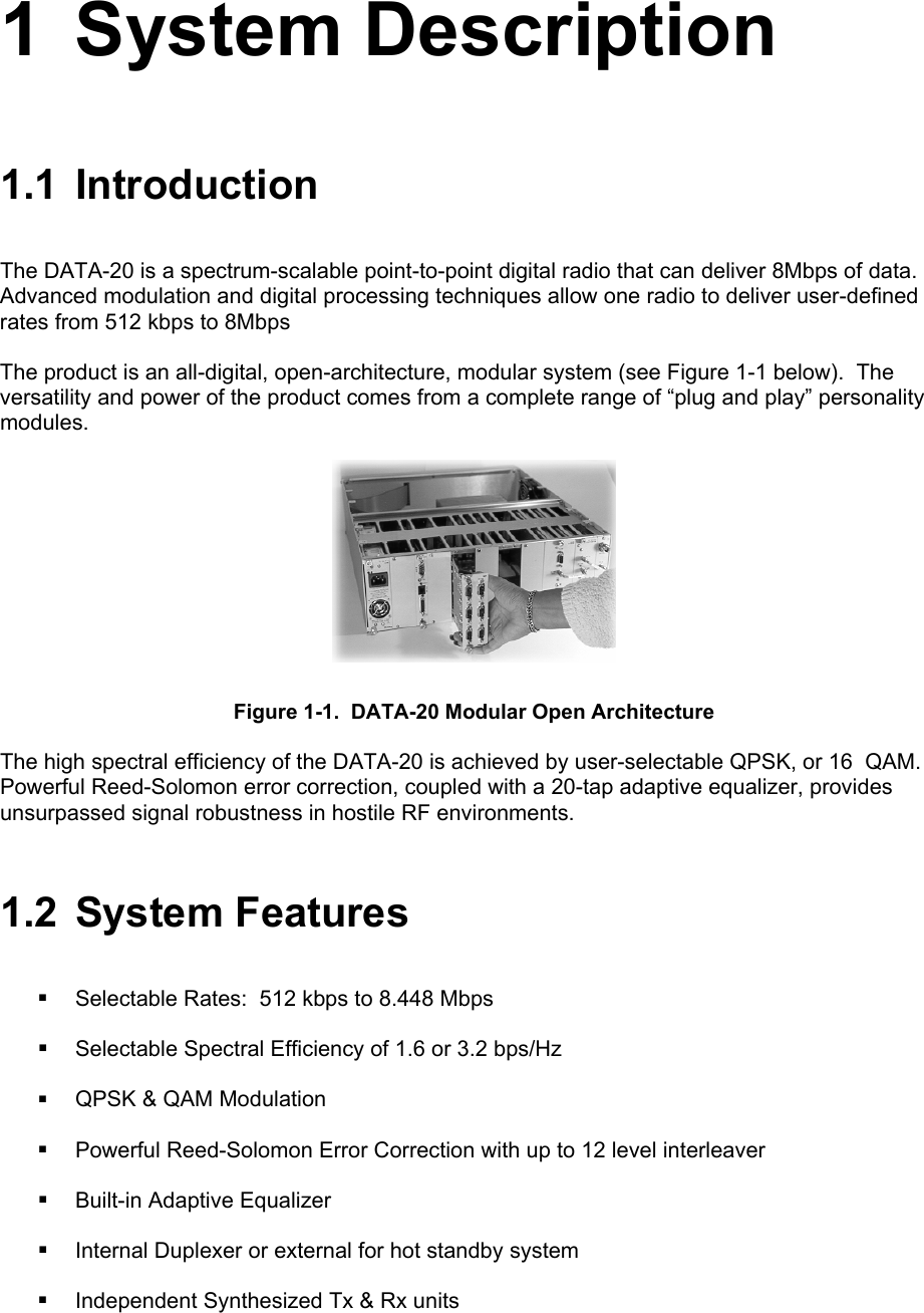  1 System Description 1.1 Introduction The DATA-20 is a spectrum-scalable point-to-point digital radio that can deliver 8Mbps of data.  Advanced modulation and digital processing techniques allow one radio to deliver user-defined rates from 512 kbps to 8Mbps The product is an all-digital, open-architecture, modular system (see Figure 1-1 below).  The versatility and power of the product comes from a complete range of “plug and play” personality modules.   Figure 1-1.  DATA-20 Modular Open Architecture The high spectral efficiency of the DATA-20 is achieved by user-selectable QPSK, or 16  QAM.  Powerful Reed-Solomon error correction, coupled with a 20-tap adaptive equalizer, provides unsurpassed signal robustness in hostile RF environments.  1.2 System Features  Selectable Rates:  512 kbps to 8.448 Mbps  Selectable Spectral Efficiency of 1.6 or 3.2 bps/Hz  QPSK &amp; QAM Modulation  Powerful Reed-Solomon Error Correction with up to 12 level interleaver  Built-in Adaptive Equalizer  Internal Duplexer or external for hot standby system  Independent Synthesized Tx &amp; Rx units 