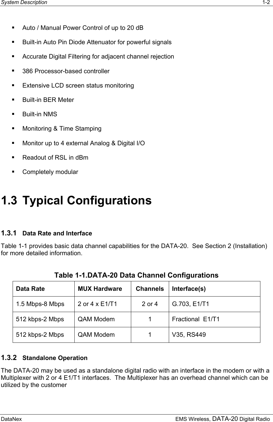 System Description   1-2  DataNex     EMS Wireless, DATA-20 Digital Radio  Auto / Manual Power Control of up to 20 dB  Built-in Auto Pin Diode Attenuator for powerful signals  Accurate Digital Filtering for adjacent channel rejection  386 Processor-based controller  Extensive LCD screen status monitoring  Built-in BER Meter  Built-in NMS  Monitoring &amp; Time Stamping  Monitor up to 4 external Analog &amp; Digital I/O  Readout of RSL in dBm  Completely modular 1.3 Typical Configurations 1.3.1  Data Rate and Interface Table 1-1 provides basic data channel capabilities for the DATA-20.  See Section 2 (Installation) for more detailed information. Table 1-1.DATA-20 Data Channel Configurations Data Rate MUX Hardware Channels Interface(s) 1.5 Mbps-8 Mbps 2 or 4 x E1/T1  2 or 4 G.703, E1/T1 512 kbps-2 Mbps QAM Modem 1 Fractional  E1/T1 512 kbps-2 Mbps QAM Modem  1  V35, RS449 1.3.2  Standalone Operation The DATA-20 may be used as a standalone digital radio with an interface in the modem or with a Multiplexer with 2 or 4 E1/T1 interfaces.  The Multiplexer has an overhead channel which can be utilized by the customer 