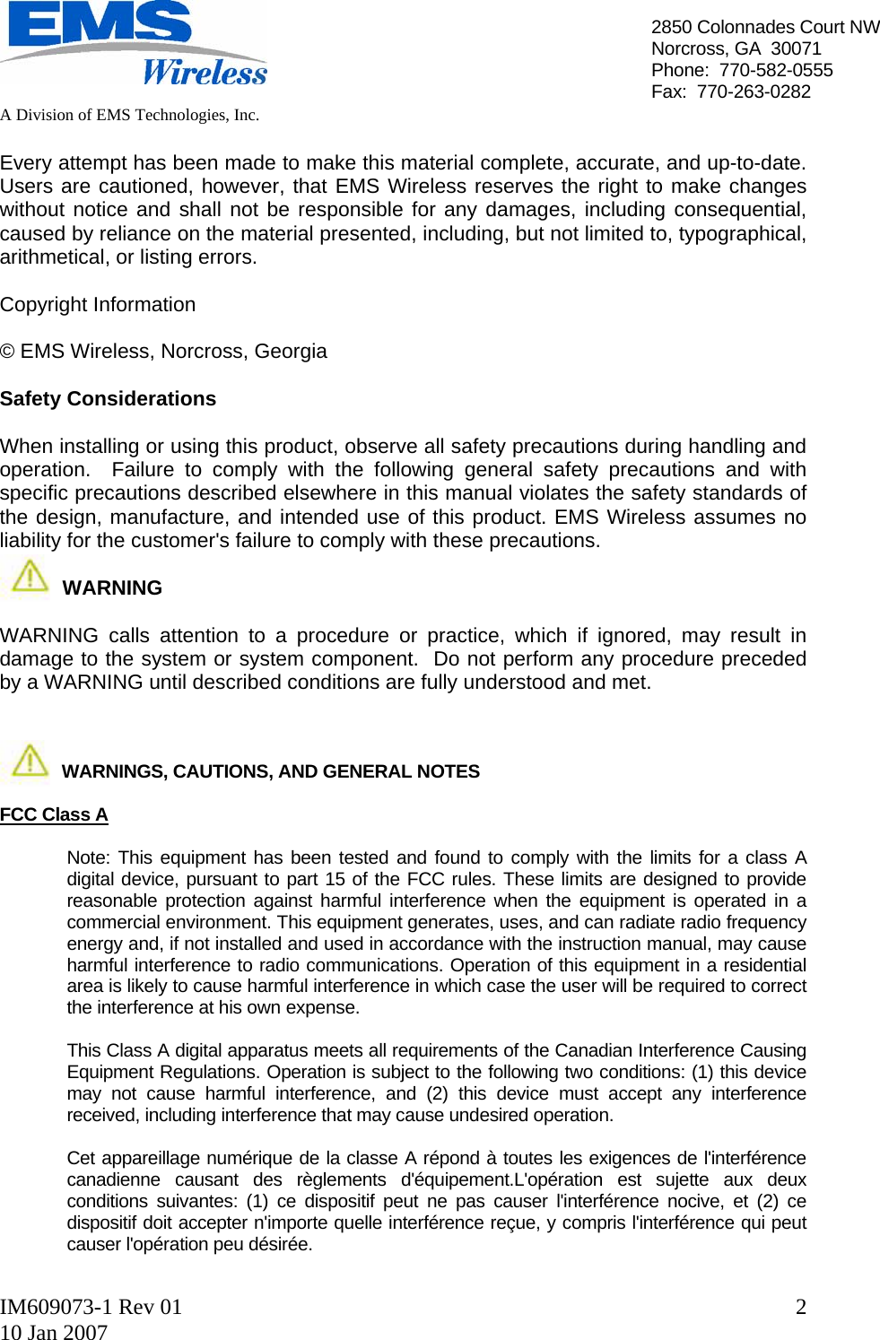   A Division of EMS Technologies, Inc.  IM609073-1 Rev 01 10 Jan 2007  22850 Colonnades Court NWNorcross, GA  30071 Phone:  770-582-0555 Fax:  770-263-0282  Every attempt has been made to make this material complete, accurate, and up-to-date.  Users are cautioned, however, that EMS Wireless reserves the right to make changes without notice and shall not be responsible for any damages, including consequential, caused by reliance on the material presented, including, but not limited to, typographical, arithmetical, or listing errors.  Copyright Information  © EMS Wireless, Norcross, Georgia  Safety Considerations  When installing or using this product, observe all safety precautions during handling and operation.  Failure to comply with the following general safety precautions and with specific precautions described elsewhere in this manual violates the safety standards of the design, manufacture, and intended use of this product. EMS Wireless assumes no liability for the customer&apos;s failure to comply with these precautions.             WARNING  WARNING calls attention to a procedure or practice, which if ignored, may result in damage to the system or system component.  Do not perform any procedure preceded by a WARNING until described conditions are fully understood and met.                WARNINGS, CAUTIONS, AND GENERAL NOTES  FCC Class A    Note: This equipment has been tested and found to comply with the limits for a class A digital device, pursuant to part 15 of the FCC rules. These limits are designed to provide reasonable protection against harmful interference when the equipment is operated in a commercial environment. This equipment generates, uses, and can radiate radio frequency energy and, if not installed and used in accordance with the instruction manual, may cause harmful interference to radio communications. Operation of this equipment in a residential area is likely to cause harmful interference in which case the user will be required to correct the interference at his own expense.  This Class A digital apparatus meets all requirements of the Canadian Interference Causing Equipment Regulations. Operation is subject to the following two conditions: (1) this device may not cause harmful interference, and (2) this device must accept any interference received, including interference that may cause undesired operation.   Cet appareillage numérique de la classe A répond à toutes les exigences de l&apos;interférence canadienne causant des règlements d&apos;équipement.L&apos;opération est sujette aux deux conditions suivantes: (1) ce dispositif peut ne pas causer l&apos;interférence nocive, et (2) ce dispositif doit accepter n&apos;importe quelle interférence reçue, y compris l&apos;interférence qui peut causer l&apos;opération peu désirée.  