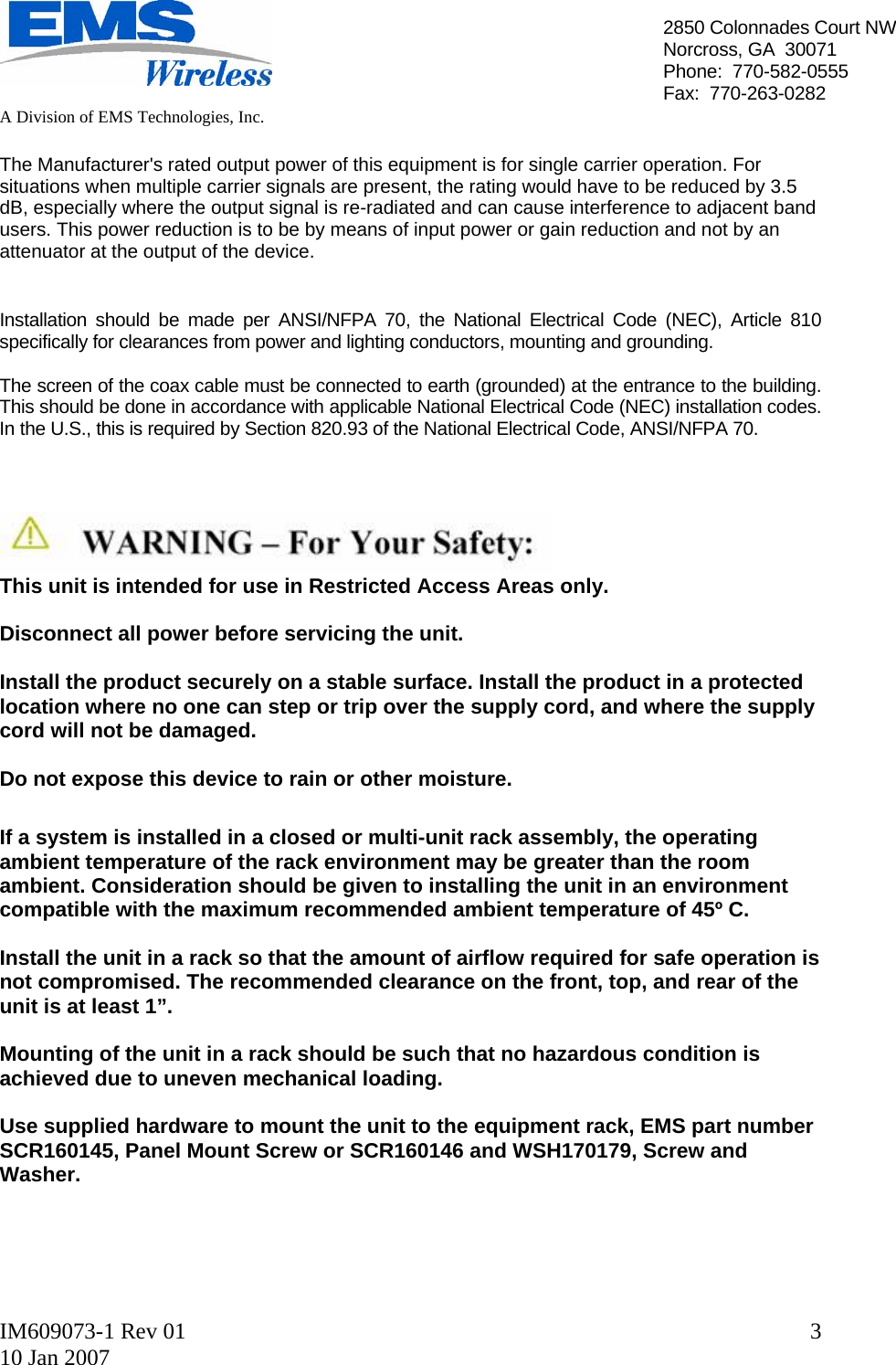   A Division of EMS Technologies, Inc.  IM609073-1 Rev 01 10 Jan 2007  32850 Colonnades Court NWNorcross, GA  30071 Phone:  770-582-0555 Fax:  770-263-0282  The Manufacturer&apos;s rated output power of this equipment is for single carrier operation. For situations when multiple carrier signals are present, the rating would have to be reduced by 3.5 dB, especially where the output signal is re-radiated and can cause interference to adjacent band users. This power reduction is to be by means of input power or gain reduction and not by an attenuator at the output of the device.   Installation should be made per ANSI/NFPA 70, the National Electrical Code (NEC), Article 810 specifically for clearances from power and lighting conductors, mounting and grounding.  The screen of the coax cable must be connected to earth (grounded) at the entrance to the building.  This should be done in accordance with applicable National Electrical Code (NEC) installation codes.  In the U.S., this is required by Section 820.93 of the National Electrical Code, ANSI/NFPA 70.     This unit is intended for use in Restricted Access Areas only.  Disconnect all power before servicing the unit.  Install the product securely on a stable surface. Install the product in a protected location where no one can step or trip over the supply cord, and where the supply cord will not be damaged.  Do not expose this device to rain or other moisture.  If a system is installed in a closed or multi-unit rack assembly, the operating ambient temperature of the rack environment may be greater than the room ambient. Consideration should be given to installing the unit in an environment compatible with the maximum recommended ambient temperature of 45º C.  Install the unit in a rack so that the amount of airflow required for safe operation is not compromised. The recommended clearance on the front, top, and rear of the unit is at least 1”.  Mounting of the unit in a rack should be such that no hazardous condition is achieved due to uneven mechanical loading.  Use supplied hardware to mount the unit to the equipment rack, EMS part number SCR160145, Panel Mount Screw or SCR160146 and WSH170179, Screw and Washer.     