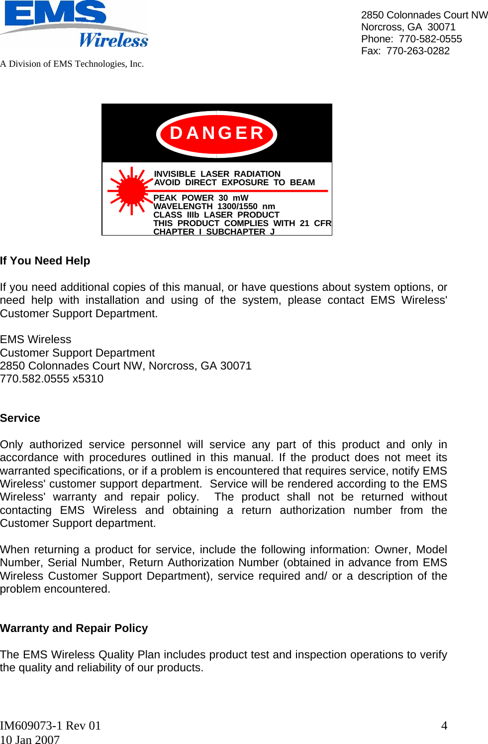   A Division of EMS Technologies, Inc.  IM609073-1 Rev 01 10 Jan 2007  42850 Colonnades Court NWNorcross, GA  30071 Phone:  770-582-0555 Fax:  770-263-0282  INVISIBLE LASER RADIATIONAVOID DIRECT EXPOSURE TO BEAMPEAK POWER 30 mWWAVELENGTH 1300/1550 nmCLASS IIIb LASER PRODUCTTHIS PRODUCT COMPLIES WITH 21 CFRCHAPTER I SUBCHAPTER JDANGER             If You Need Help  If you need additional copies of this manual, or have questions about system options, or need help with installation and using of the system, please contact EMS Wireless&apos; Customer Support Department.  EMS Wireless  Customer Support Department 2850 Colonnades Court NW, Norcross, GA 30071 770.582.0555 x5310    Service  Only authorized service personnel will service any part of this product and only in accordance with procedures outlined in this manual. If the product does not meet its warranted specifications, or if a problem is encountered that requires service, notify EMS Wireless&apos; customer support department.  Service will be rendered according to the EMS Wireless&apos; warranty and repair policy.  The product shall not be returned without contacting EMS Wireless and obtaining a return authorization number from the Customer Support department.  When returning a product for service, include the following information: Owner, Model Number, Serial Number, Return Authorization Number (obtained in advance from EMS Wireless Customer Support Department), service required and/ or a description of the problem encountered.   Warranty and Repair Policy  The EMS Wireless Quality Plan includes product test and inspection operations to verify the quality and reliability of our products.  