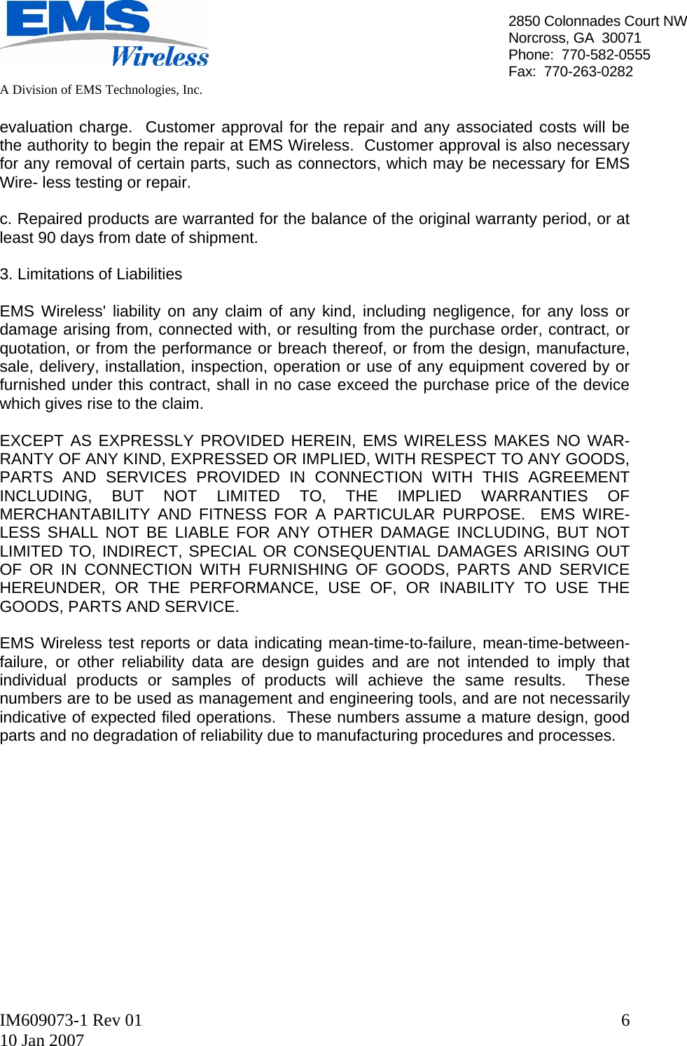   A Division of EMS Technologies, Inc.  IM609073-1 Rev 01 10 Jan 2007  62850 Colonnades Court NWNorcross, GA  30071 Phone:  770-582-0555 Fax:  770-263-0282  evaluation charge.  Customer approval for the repair and any associated costs will be the authority to begin the repair at EMS Wireless.  Customer approval is also necessary for any removal of certain parts, such as connectors, which may be necessary for EMS Wire- less testing or repair.  c. Repaired products are warranted for the balance of the original warranty period, or at least 90 days from date of shipment.  3. Limitations of Liabilities  EMS Wireless&apos; liability on any claim of any kind, including negligence, for any loss or damage arising from, connected with, or resulting from the purchase order, contract, or quotation, or from the performance or breach thereof, or from the design, manufacture, sale, delivery, installation, inspection, operation or use of any equipment covered by or furnished under this contract, shall in no case exceed the purchase price of the device which gives rise to the claim.  EXCEPT AS EXPRESSLY PROVIDED HEREIN, EMS WIRELESS MAKES NO WAR- RANTY OF ANY KIND, EXPRESSED OR IMPLIED, WITH RESPECT TO ANY GOODS, PARTS AND SERVICES PROVIDED IN CONNECTION WITH THIS AGREEMENT INCLUDING, BUT NOT LIMITED TO, THE IMPLIED WARRANTIES OF MERCHANTABILITY AND FITNESS FOR A PARTICULAR PURPOSE.  EMS WIRE- LESS SHALL NOT BE LIABLE FOR ANY OTHER DAMAGE INCLUDING, BUT NOT LIMITED TO, INDIRECT, SPECIAL OR CONSEQUENTIAL DAMAGES ARISING OUT OF OR IN CONNECTION WITH FURNISHING OF GOODS, PARTS AND SERVICE HEREUNDER, OR THE PERFORMANCE, USE OF, OR INABILITY TO USE THE GOODS, PARTS AND SERVICE.  EMS Wireless test reports or data indicating mean-time-to-failure, mean-time-between-failure, or other reliability data are design guides and are not intended to imply that individual products or samples of products will achieve the same results.  These numbers are to be used as management and engineering tools, and are not necessarily indicative of expected filed operations.  These numbers assume a mature design, good parts and no degradation of reliability due to manufacturing procedures and processes.              