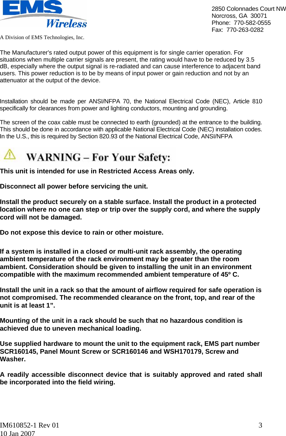   A Division of EMS Technologies, Inc.  IM610852-1 Rev 01 10 Jan 2007  32850 Colonnades Court NWNorcross, GA  30071 Phone:  770-582-0555 Fax:  770-263-0282  The Manufacturer&apos;s rated output power of this equipment is for single carrier operation. For situations when multiple carrier signals are present, the rating would have to be reduced by 3.5 dB, especially where the output signal is re-radiated and can cause interference to adjacent band users. This power reduction is to be by means of input power or gain reduction and not by an attenuator at the output of the device.   Installation should be made per ANSI/NFPA 70, the National Electrical Code (NEC), Article 810 specifically for clearances from power and lighting conductors, mounting and grounding.  The screen of the coax cable must be connected to earth (grounded) at the entrance to the building.  This should be done in accordance with applicable National Electrical Code (NEC) installation codes.  In the U.S., this is required by Section 820.93 of the National Electrical Code, ANSI/NFPA   This unit is intended for use in Restricted Access Areas only.  Disconnect all power before servicing the unit.  Install the product securely on a stable surface. Install the product in a protected location where no one can step or trip over the supply cord, and where the supply cord will not be damaged.  Do not expose this device to rain or other moisture.  If a system is installed in a closed or multi-unit rack assembly, the operating ambient temperature of the rack environment may be greater than the room ambient. Consideration should be given to installing the unit in an environment compatible with the maximum recommended ambient temperature of 45º C.  Install the unit in a rack so that the amount of airflow required for safe operation is not compromised. The recommended clearance on the front, top, and rear of the unit is at least 1”.  Mounting of the unit in a rack should be such that no hazardous condition is achieved due to uneven mechanical loading.  Use supplied hardware to mount the unit to the equipment rack, EMS part number SCR160145, Panel Mount Screw or SCR160146 and WSH170179, Screw and Washer.  A readily accessible disconnect device that is suitably approved and rated shall be incorporated into the field wiring.     