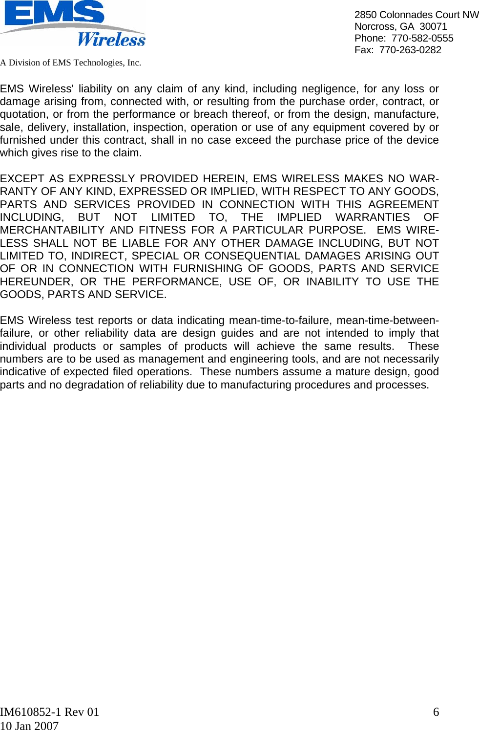   A Division of EMS Technologies, Inc.  IM610852-1 Rev 01 10 Jan 2007  62850 Colonnades Court NWNorcross, GA  30071 Phone:  770-582-0555 Fax:  770-263-0282  EMS Wireless&apos; liability on any claim of any kind, including negligence, for any loss or damage arising from, connected with, or resulting from the purchase order, contract, or quotation, or from the performance or breach thereof, or from the design, manufacture, sale, delivery, installation, inspection, operation or use of any equipment covered by or furnished under this contract, shall in no case exceed the purchase price of the device which gives rise to the claim.  EXCEPT AS EXPRESSLY PROVIDED HEREIN, EMS WIRELESS MAKES NO WAR- RANTY OF ANY KIND, EXPRESSED OR IMPLIED, WITH RESPECT TO ANY GOODS, PARTS AND SERVICES PROVIDED IN CONNECTION WITH THIS AGREEMENT INCLUDING, BUT NOT LIMITED TO, THE IMPLIED WARRANTIES OF MERCHANTABILITY AND FITNESS FOR A PARTICULAR PURPOSE.  EMS WIRE- LESS SHALL NOT BE LIABLE FOR ANY OTHER DAMAGE INCLUDING, BUT NOT LIMITED TO, INDIRECT, SPECIAL OR CONSEQUENTIAL DAMAGES ARISING OUT OF OR IN CONNECTION WITH FURNISHING OF GOODS, PARTS AND SERVICE HEREUNDER, OR THE PERFORMANCE, USE OF, OR INABILITY TO USE THE GOODS, PARTS AND SERVICE.  EMS Wireless test reports or data indicating mean-time-to-failure, mean-time-between-failure, or other reliability data are design guides and are not intended to imply that individual products or samples of products will achieve the same results.  These numbers are to be used as management and engineering tools, and are not necessarily indicative of expected filed operations.  These numbers assume a mature design, good parts and no degradation of reliability due to manufacturing procedures and processes.                    