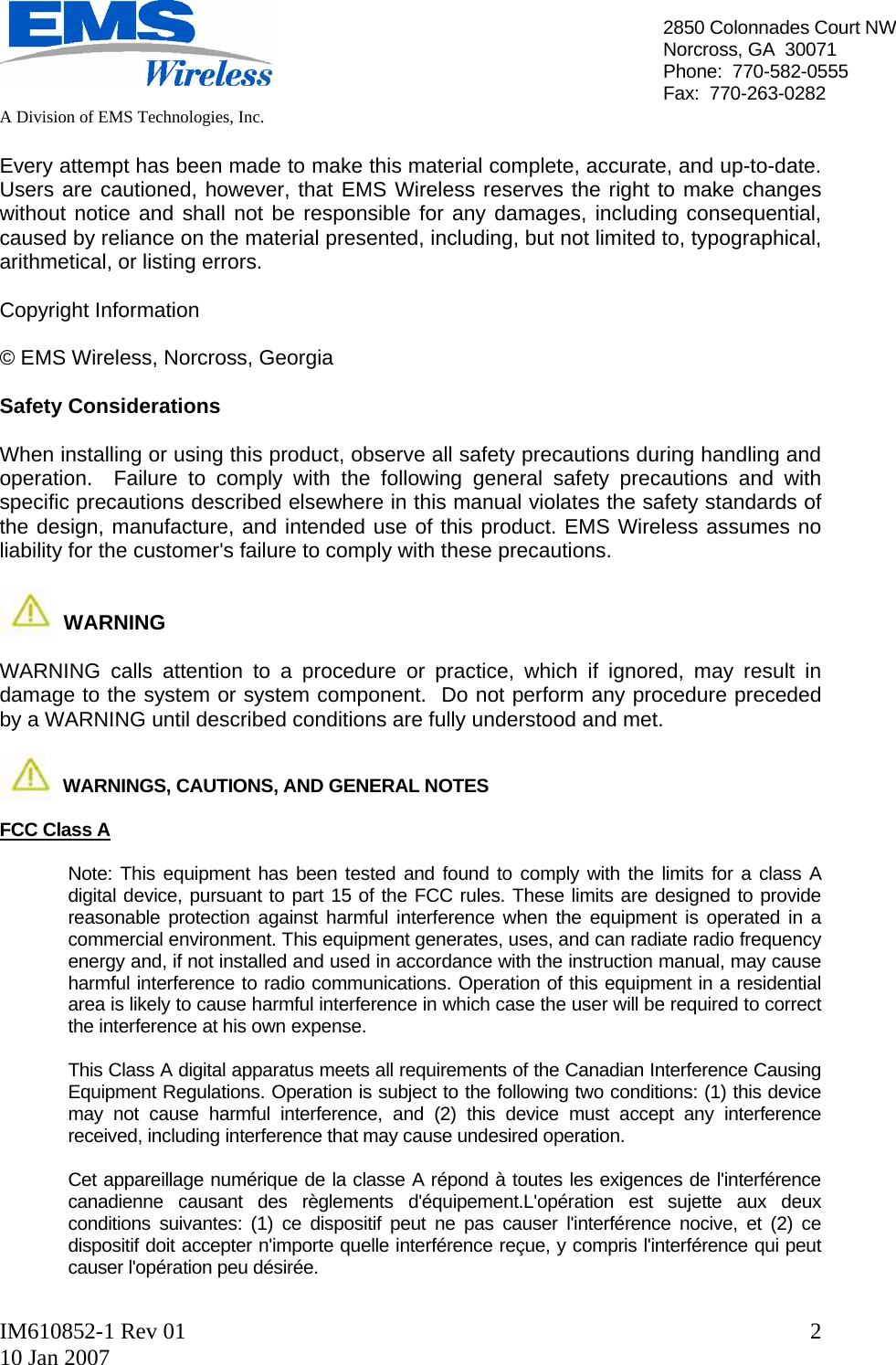   A Division of EMS Technologies, Inc.  IM610852-1 Rev 01 10 Jan 2007  22850 Colonnades Court NWNorcross, GA  30071 Phone:  770-582-0555 Fax:  770-263-0282  Every attempt has been made to make this material complete, accurate, and up-to-date.  Users are cautioned, however, that EMS Wireless reserves the right to make changes without notice and shall not be responsible for any damages, including consequential, caused by reliance on the material presented, including, but not limited to, typographical, arithmetical, or listing errors.  Copyright Information  © EMS Wireless, Norcross, Georgia  Safety Considerations  When installing or using this product, observe all safety precautions during handling and operation.  Failure to comply with the following general safety precautions and with specific precautions described elsewhere in this manual violates the safety standards of the design, manufacture, and intended use of this product. EMS Wireless assumes no liability for the customer&apos;s failure to comply with these precautions.              WARNING  WARNING calls attention to a procedure or practice, which if ignored, may result in damage to the system or system component.  Do not perform any procedure preceded by a WARNING until described conditions are fully understood and met.               WARNINGS, CAUTIONS, AND GENERAL NOTES  FCC Class A    Note: This equipment has been tested and found to comply with the limits for a class A digital device, pursuant to part 15 of the FCC rules. These limits are designed to provide reasonable protection against harmful interference when the equipment is operated in a commercial environment. This equipment generates, uses, and can radiate radio frequency energy and, if not installed and used in accordance with the instruction manual, may cause harmful interference to radio communications. Operation of this equipment in a residential area is likely to cause harmful interference in which case the user will be required to correct the interference at his own expense.  This Class A digital apparatus meets all requirements of the Canadian Interference Causing Equipment Regulations. Operation is subject to the following two conditions: (1) this device may not cause harmful interference, and (2) this device must accept any interference received, including interference that may cause undesired operation.   Cet appareillage numérique de la classe A répond à toutes les exigences de l&apos;interférence canadienne causant des règlements d&apos;équipement.L&apos;opération est sujette aux deux conditions suivantes: (1) ce dispositif peut ne pas causer l&apos;interférence nocive, et (2) ce dispositif doit accepter n&apos;importe quelle interférence reçue, y compris l&apos;interférence qui peut causer l&apos;opération peu désirée.  