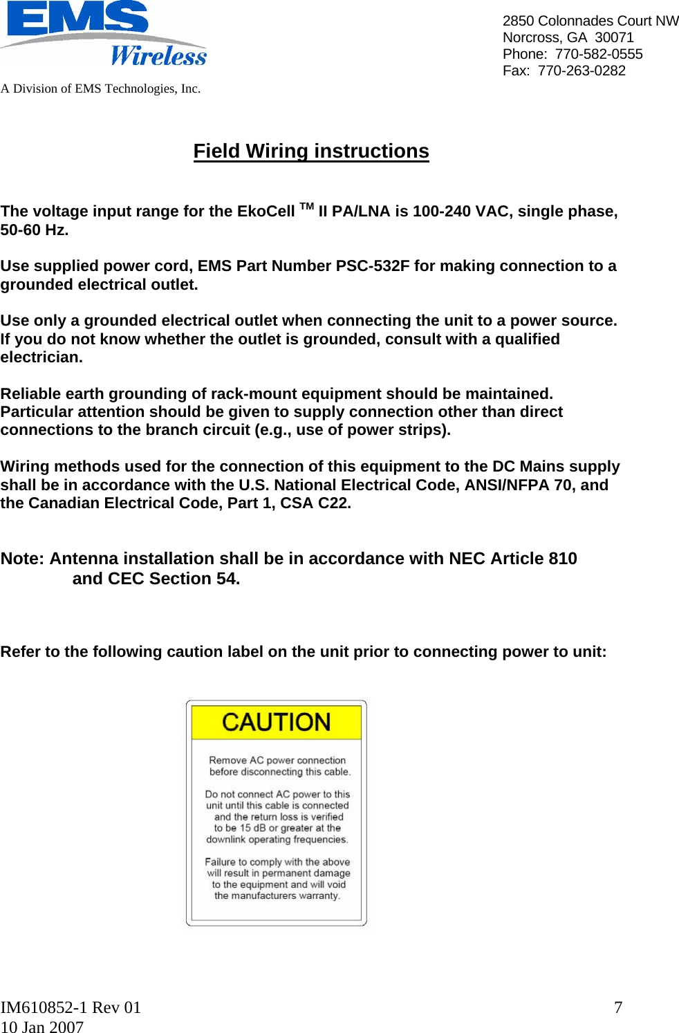   A Division of EMS Technologies, Inc.  IM610852-1 Rev 01 10 Jan 2007  72850 Colonnades Court NWNorcross, GA  30071 Phone:  770-582-0555 Fax:  770-263-0282   Field Wiring instructions   The voltage input range for the EkoCell TM II PA/LNA is 100-240 VAC, single phase, 50-60 Hz.  Use supplied power cord, EMS Part Number PSC-532F for making connection to a grounded electrical outlet.  Use only a grounded electrical outlet when connecting the unit to a power source. If you do not know whether the outlet is grounded, consult with a qualified electrician.  Reliable earth grounding of rack-mount equipment should be maintained. Particular attention should be given to supply connection other than direct connections to the branch circuit (e.g., use of power strips).  Wiring methods used for the connection of this equipment to the DC Mains supply shall be in accordance with the U.S. National Electrical Code, ANSI/NFPA 70, and the Canadian Electrical Code, Part 1, CSA C22.   Note: Antenna installation shall be in accordance with NEC Article 810                    and CEC Section 54.    Refer to the following caution label on the unit prior to connecting power to unit:                  