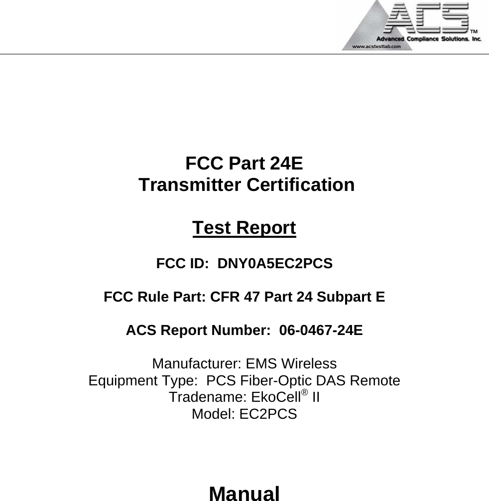                                                                                            FCC Part 24E  Transmitter Certification  Test Report  FCC ID:  DNY0A5EC2PCS  FCC Rule Part: CFR 47 Part 24 Subpart E  ACS Report Number:  06-0467-24E   Manufacturer: EMS Wireless Equipment Type:  PCS Fiber-Optic DAS Remote Tradename: EkoCell® II Model: EC2PCS    Manual        