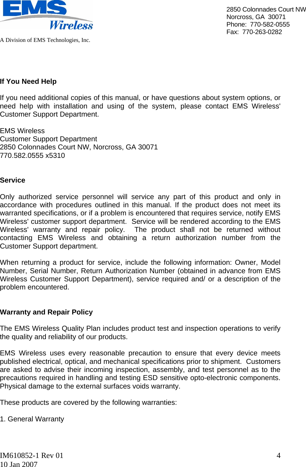   A Division of EMS Technologies, Inc.  IM610852-1 Rev 01 10 Jan 2007  42850 Colonnades Court NWNorcross, GA  30071 Phone:  770-582-0555 Fax:  770-263-0282     If You Need Help  If you need additional copies of this manual, or have questions about system options, or need help with installation and using of the system, please contact EMS Wireless&apos; Customer Support Department.  EMS Wireless  Customer Support Department 2850 Colonnades Court NW, Norcross, GA 30071 770.582.0555 x5310    Service  Only authorized service personnel will service any part of this product and only in accordance with procedures outlined in this manual. If the product does not meet its warranted specifications, or if a problem is encountered that requires service, notify EMS Wireless&apos; customer support department.  Service will be rendered according to the EMS Wireless&apos; warranty and repair policy.  The product shall not be returned without contacting EMS Wireless and obtaining a return authorization number from the Customer Support department.  When returning a product for service, include the following information: Owner, Model Number, Serial Number, Return Authorization Number (obtained in advance from EMS Wireless Customer Support Department), service required and/ or a description of the problem encountered.   Warranty and Repair Policy  The EMS Wireless Quality Plan includes product test and inspection operations to verify the quality and reliability of our products.  EMS Wireless uses every reasonable precaution to ensure that every device meets published electrical, optical, and mechanical specifications prior to shipment.  Customers are asked to advise their incoming inspection, assembly, and test personnel as to the precautions required in handling and testing ESD sensitive opto-electronic components. Physical damage to the external surfaces voids warranty.  These products are covered by the following warranties:  1. General Warranty  