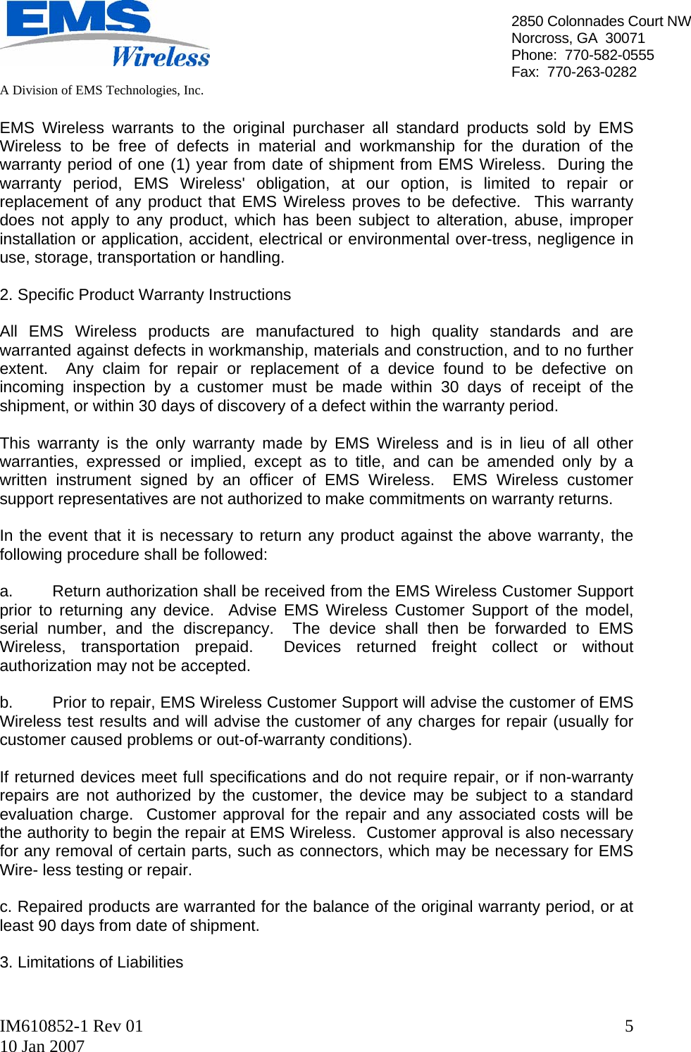   A Division of EMS Technologies, Inc.  IM610852-1 Rev 01 10 Jan 2007  52850 Colonnades Court NWNorcross, GA  30071 Phone:  770-582-0555 Fax:  770-263-0282  EMS Wireless warrants to the original purchaser all standard products sold by EMS Wireless to be free of defects in material and workmanship for the duration of the warranty period of one (1) year from date of shipment from EMS Wireless.  During the warranty period, EMS Wireless&apos; obligation, at our option, is limited to repair or replacement of any product that EMS Wireless proves to be defective.  This warranty does not apply to any product, which has been subject to alteration, abuse, improper installation or application, accident, electrical or environmental over-tress, negligence in use, storage, transportation or handling.  2. Specific Product Warranty Instructions  All EMS Wireless products are manufactured to high quality standards and are warranted against defects in workmanship, materials and construction, and to no further extent.  Any claim for repair or replacement of a device found to be defective on incoming inspection by a customer must be made within 30 days of receipt of the shipment, or within 30 days of discovery of a defect within the warranty period.  This warranty is the only warranty made by EMS Wireless and is in lieu of all other warranties, expressed or implied, except as to title, and can be amended only by a written instrument signed by an officer of EMS Wireless.  EMS Wireless customer support representatives are not authorized to make commitments on warranty returns.  In the event that it is necessary to return any product against the above warranty, the following procedure shall be followed:  a.  Return authorization shall be received from the EMS Wireless Customer Support prior to returning any device.  Advise EMS Wireless Customer Support of the model, serial number, and the discrepancy.  The device shall then be forwarded to EMS Wireless, transportation prepaid.  Devices returned freight collect or without authorization may not be accepted.  b.  Prior to repair, EMS Wireless Customer Support will advise the customer of EMS Wireless test results and will advise the customer of any charges for repair (usually for customer caused problems or out-of-warranty conditions).  If returned devices meet full specifications and do not require repair, or if non-warranty repairs are not authorized by the customer, the device may be subject to a standard evaluation charge.  Customer approval for the repair and any associated costs will be the authority to begin the repair at EMS Wireless.  Customer approval is also necessary for any removal of certain parts, such as connectors, which may be necessary for EMS Wire- less testing or repair.  c. Repaired products are warranted for the balance of the original warranty period, or at least 90 days from date of shipment.  3. Limitations of Liabilities  