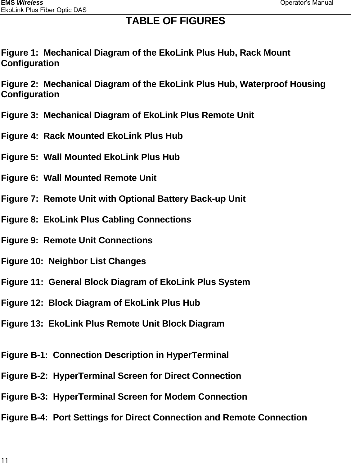 EMS Wireless    Operator’s Manual EkoLink Plus Fiber Optic DAS 11      TABLE OF FIGURES   Figure 1:  Mechanical Diagram of the EkoLink Plus Hub, Rack Mount Configuration  Figure 2:  Mechanical Diagram of the EkoLink Plus Hub, Waterproof Housing Configuration  Figure 3:  Mechanical Diagram of EkoLink Plus Remote Unit  Figure 4:  Rack Mounted EkoLink Plus Hub  Figure 5:  Wall Mounted EkoLink Plus Hub  Figure 6:  Wall Mounted Remote Unit  Figure 7:  Remote Unit with Optional Battery Back-up Unit  Figure 8:  EkoLink Plus Cabling Connections  Figure 9:  Remote Unit Connections  Figure 10:  Neighbor List Changes  Figure 11:  General Block Diagram of EkoLink Plus System  Figure 12:  Block Diagram of EkoLink Plus Hub  Figure 13:  EkoLink Plus Remote Unit Block Diagram   Figure B-1:  Connection Description in HyperTerminal  Figure B-2:  HyperTerminal Screen for Direct Connection  Figure B-3:  HyperTerminal Screen for Modem Connection  Figure B-4:  Port Settings for Direct Connection and Remote Connection  