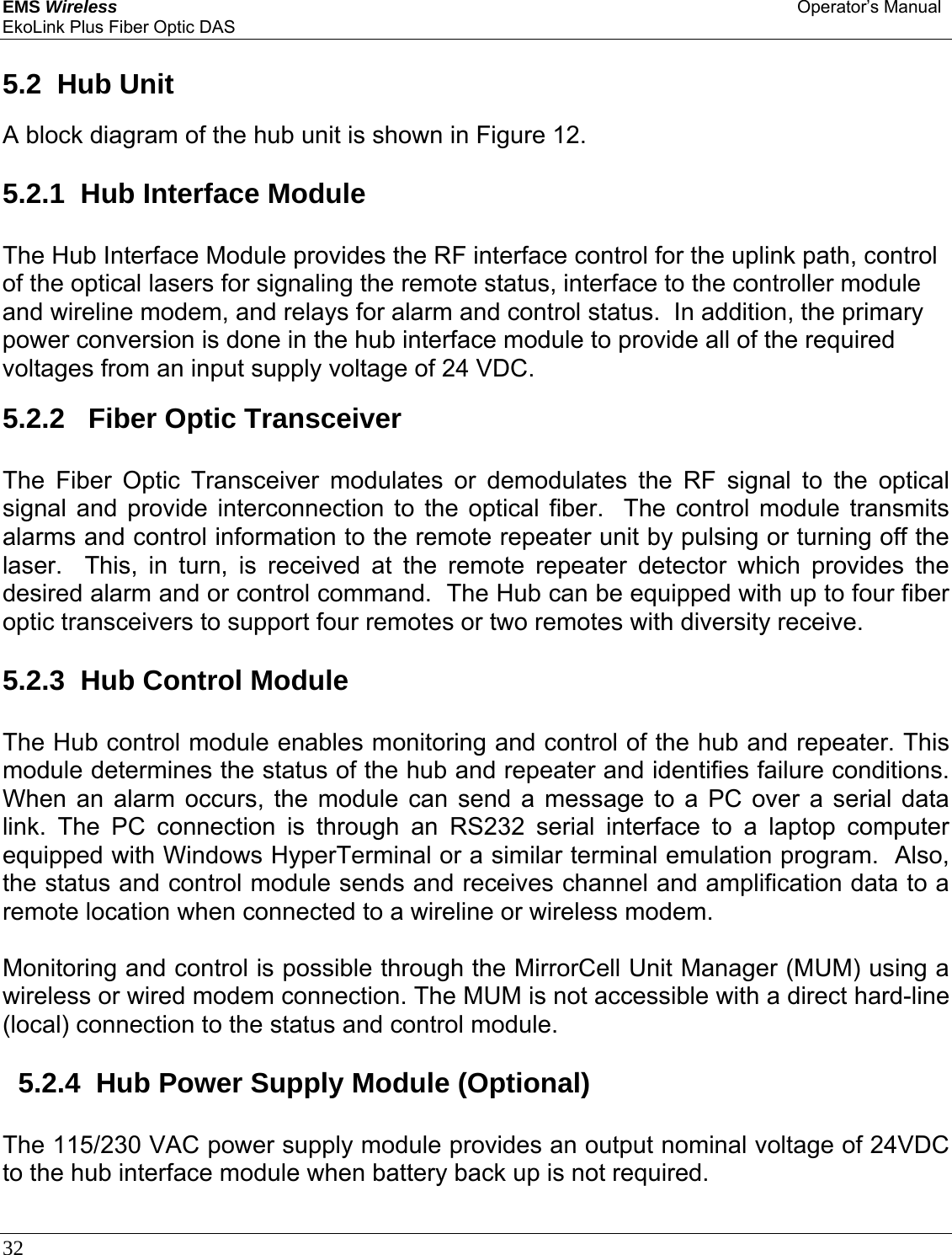 EMS Wireless Operator’s Manual EkoLink Plus Fiber Optic DAS 32       5.2  Hub Unit  A block diagram of the hub unit is shown in Figure 12.  5.2.1  Hub Interface Module The Hub Interface Module provides the RF interface control for the uplink path, control of the optical lasers for signaling the remote status, interface to the controller module and wireline modem, and relays for alarm and control status.  In addition, the primary power conversion is done in the hub interface module to provide all of the required voltages from an input supply voltage of 24 VDC.    5.2.2   Fiber Optic Transceiver The Fiber Optic Transceiver modulates or demodulates the RF signal to the optical signal and provide interconnection to the optical fiber.  The control module transmits alarms and control information to the remote repeater unit by pulsing or turning off the laser.  This, in turn, is received at the remote repeater detector which provides the desired alarm and or control command.  The Hub can be equipped with up to four fiber optic transceivers to support four remotes or two remotes with diversity receive.    5.2.3  Hub Control Module The Hub control module enables monitoring and control of the hub and repeater. This module determines the status of the hub and repeater and identifies failure conditions. When an alarm occurs, the module can send a message to a PC over a serial data link. The PC connection is through an RS232 serial interface to a laptop computer equipped with Windows HyperTerminal or a similar terminal emulation program.  Also, the status and control module sends and receives channel and amplification data to a remote location when connected to a wireline or wireless modem.  Monitoring and control is possible through the MirrorCell Unit Manager (MUM) using a wireless or wired modem connection. The MUM is not accessible with a direct hard-line (local) connection to the status and control module.    5.2.4  Hub Power Supply Module (Optional) The 115/230 VAC power supply module provides an output nominal voltage of 24VDC to the hub interface module when battery back up is not required.   