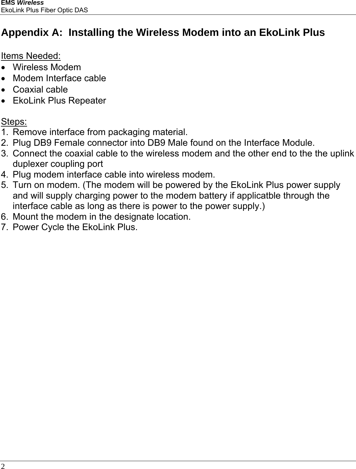 EMS Wireless EkoLink Plus Fiber Optic DAS 2       Appendix A:  Installing the Wireless Modem into an EkoLink Plus   Items Needed: • Wireless Modem • Modem Interface cable •  Coaxial cable  • EkoLink Plus Repeater  Steps: 1.  Remove interface from packaging material. 2.  Plug DB9 Female connector into DB9 Male found on the Interface Module. 3.  Connect the coaxial cable to the wireless modem and the other end to the the uplink duplexer coupling port 4.  Plug modem interface cable into wireless modem. 5.  Turn on modem. (The modem will be powered by the EkoLink Plus power supply and will supply charging power to the modem battery if applicatble through the interface cable as long as there is power to the power supply.) 6.  Mount the modem in the designate location. 7.  Power Cycle the EkoLink Plus.        