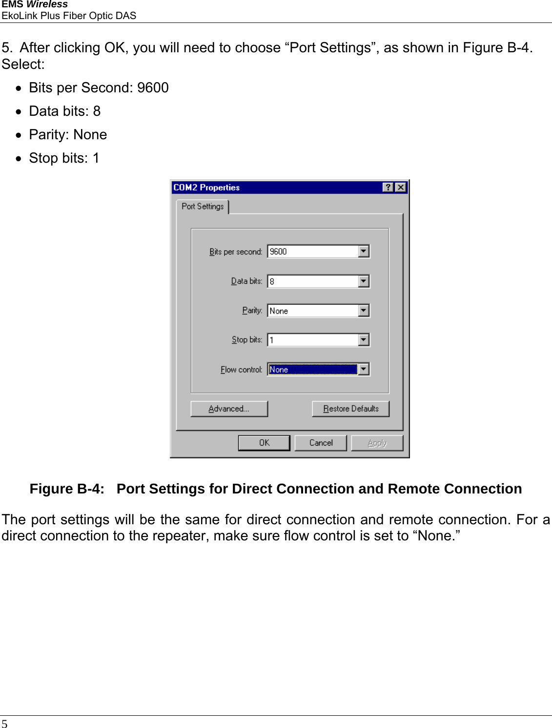 EMS Wireless EkoLink Plus Fiber Optic DAS 5       5.  After clicking OK, you will need to choose “Port Settings”, as shown in Figure B-4. Select: •  Bits per Second: 9600  •  Data bits: 8 • Parity: None •  Stop bits: 1   Figure B-4:   Port Settings for Direct Connection and Remote Connection  The port settings will be the same for direct connection and remote connection. For a direct connection to the repeater, make sure flow control is set to “None.”    