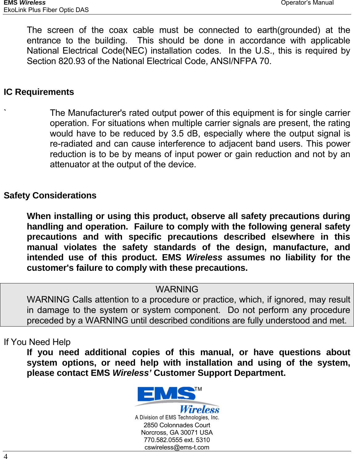 EMS Wireless    Operator’s Manual EkoLink Plus Fiber Optic DAS 4       The screen of the coax cable must be connected to earth(grounded) at the entrance to the building.  This should be done in accordance with applicable National Electrical Code(NEC) installation codes.  In the U.S., this is required by Section 820.93 of the National Electrical Code, ANSI/NFPA 70.    IC Requirements   `    The Manufacturer&apos;s rated output power of this equipment is for single carrier operation. For situations when multiple carrier signals are present, the rating would have to be reduced by 3.5 dB, especially where the output signal is re-radiated and can cause interference to adjacent band users. This power reduction is to be by means of input power or gain reduction and not by an attenuator at the output of the device.    Safety Considerations    When installing or using this product, observe all safety precautions during handling and operation.  Failure to comply with the following general safety precautions and with specific precautions described elsewhere in this manual violates the safety standards of the design, manufacture, and intended use of this product. EMS Wireless assumes no liability for the customer&apos;s failure to comply with these precautions.  WARNING   WARNING Calls attention to a procedure or practice, which, if ignored, may result in damage to the system or system component.  Do not perform any procedure preceded by a WARNING until described conditions are fully understood and met.  If You Need Help   If you need additional copies of this manual, or have questions about system options, or need help with installation and using of the system, please contact EMS Wireless’ Customer Support Department.        2850 Colonnades Court Norcross, GA 30071 USA 770.582.0555 ext. 5310 cswireless@ems-t.com 