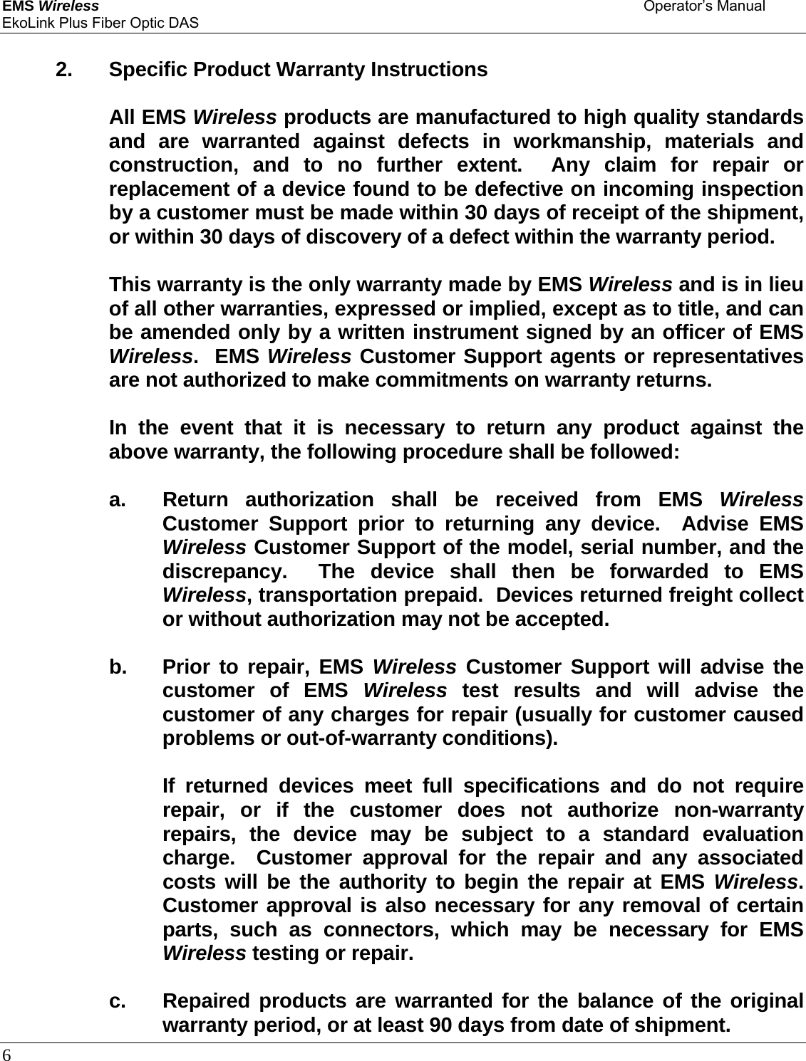 EMS Wireless    Operator’s Manual EkoLink Plus Fiber Optic DAS 6        2. Specific Product Warranty Instructions    All EMS Wireless products are manufactured to high quality standards and are warranted against defects in workmanship, materials and construction, and to no further extent.  Any claim for repair or replacement of a device found to be defective on incoming inspection by a customer must be made within 30 days of receipt of the shipment, or within 30 days of discovery of a defect within the warranty period.      This warranty is the only warranty made by EMS Wireless and is in lieu of all other warranties, expressed or implied, except as to title, and can be amended only by a written instrument signed by an officer of EMS Wireless.  EMS Wireless Customer Support agents or representatives are not authorized to make commitments on warranty returns.      In the event that it is necessary to return any product against the above warranty, the following procedure shall be followed:      a.  Return authorization shall be received from EMS Wireless Customer Support prior to returning any device.  Advise EMS Wireless Customer Support of the model, serial number, and the discrepancy.  The device shall then be forwarded to EMS Wireless, transportation prepaid.  Devices returned freight collect or without authorization may not be accepted.    b. Prior to repair, EMS Wireless Customer Support will advise the customer of EMS Wireless test results and will advise the customer of any charges for repair (usually for customer caused problems or out-of-warranty conditions).        If returned devices meet full specifications and do not require repair, or if the customer does not authorize non-warranty repairs, the device may be subject to a standard evaluation charge.  Customer approval for the repair and any associated costs will be the authority to begin the repair at EMS Wireless.  Customer approval is also necessary for any removal of certain parts, such as connectors, which may be necessary for EMS Wireless testing or repair.    c. Repaired products are warranted for the balance of the original warranty period, or at least 90 days from date of shipment. 