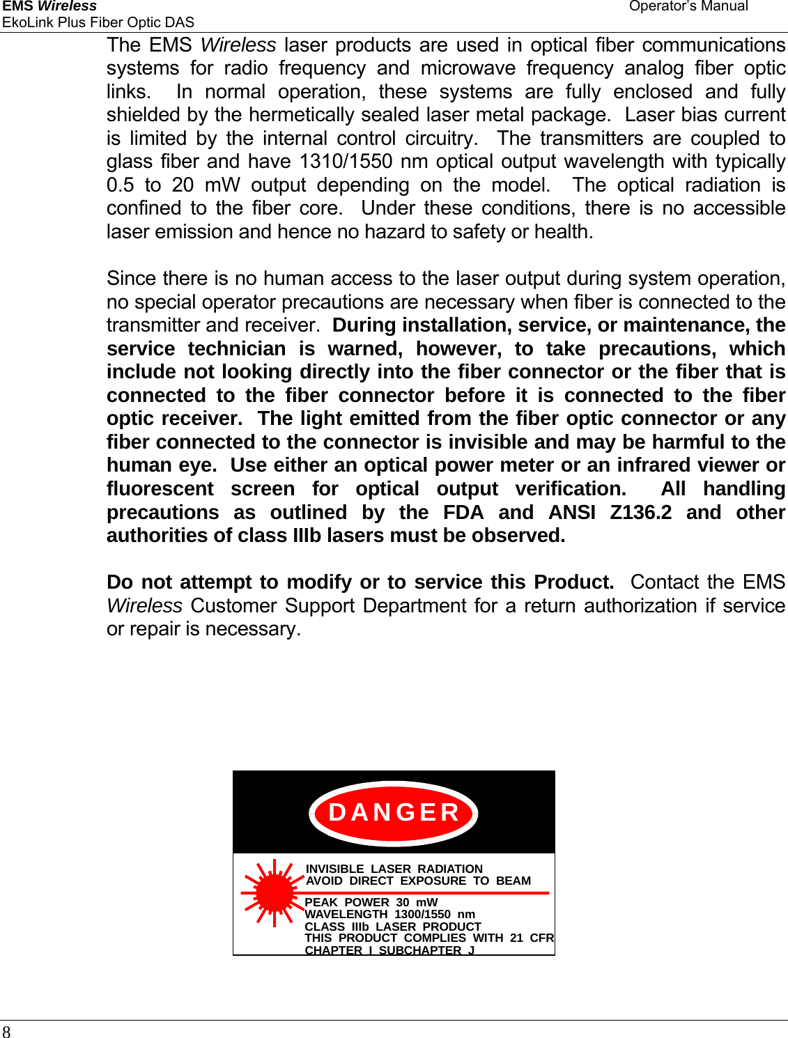 EMS Wireless    Operator’s Manual EkoLink Plus Fiber Optic DAS 8        The EMS Wireless laser products are used in optical fiber communications systems for radio frequency and microwave frequency analog fiber optic links.  In normal operation, these systems are fully enclosed and fully shielded by the hermetically sealed laser metal package.  Laser bias current is limited by the internal control circuitry.  The transmitters are coupled to glass fiber and have 1310/1550 nm optical output wavelength with typically 0.5 to 20 mW output depending on the model.  The optical radiation is confined to the fiber core.  Under these conditions, there is no accessible laser emission and hence no hazard to safety or health.        Since there is no human access to the laser output during system operation, no special operator precautions are necessary when fiber is connected to the transmitter and receiver.  During installation, service, or maintenance, the service technician is warned, however, to take precautions, which include not looking directly into the fiber connector or the fiber that is connected to the fiber connector before it is connected to the fiber optic receiver.  The light emitted from the fiber optic connector or any fiber connected to the connector is invisible and may be harmful to the human eye.  Use either an optical power meter or an infrared viewer or fluorescent screen for optical output verification.  All handling precautions as outlined by the FDA and ANSI Z136.2 and other authorities of class IIIb lasers must be observed.      Do not attempt to modify or to service this Product.  Contact the EMS Wireless Customer Support Department for a return authorization if service or repair is necessary.        INVISIBLE LASER RADIATIONAVOID DIRECT EXPOSURE TO BEAMPEAK POWER 30 mWWAVELENGTH 1300/1550 nmCLASS IIIb LASER PRODUCTTHIS PRODUCT COMPLIES WITH 21 CFRCHAPTER I SUBCHAPTER JDANGER    