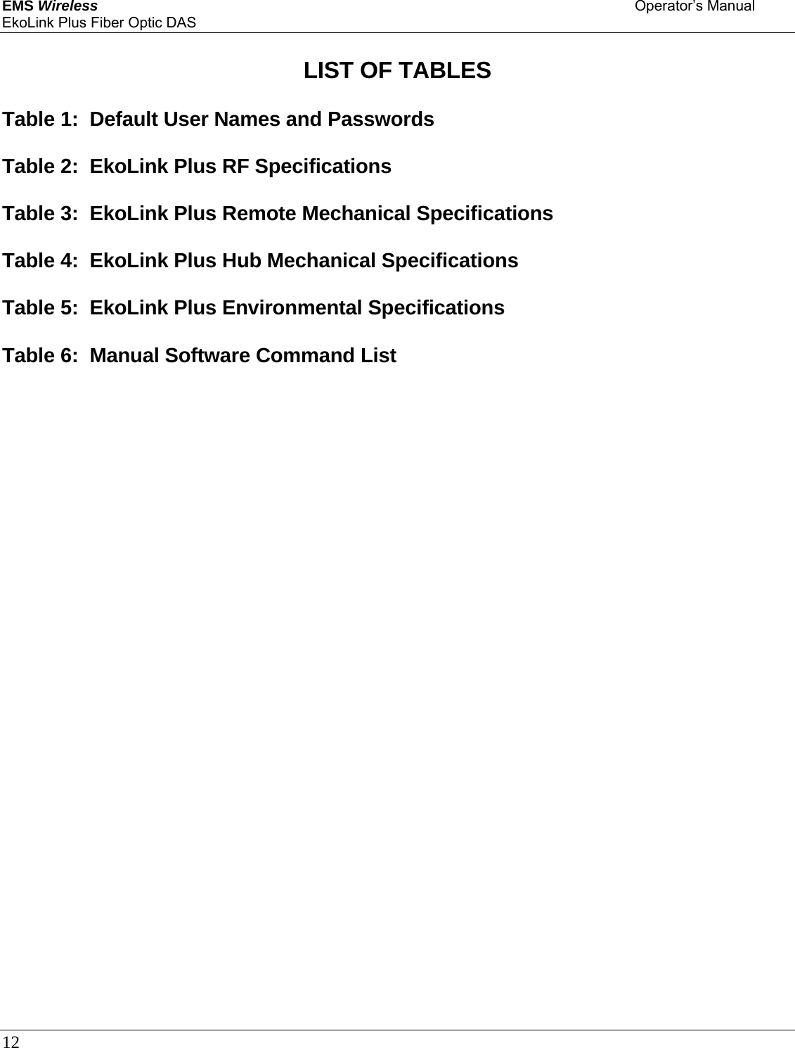 EMS Wireless    Operator’s Manual EkoLink Plus Fiber Optic DAS 12       LIST OF TABLES  Table 1:  Default User Names and Passwords  Table 2:  EkoLink Plus RF Specifications  Table 3:  EkoLink Plus Remote Mechanical Specifications  Table 4:  EkoLink Plus Hub Mechanical Specifications  Table 5:  EkoLink Plus Environmental Specifications  Table 6:  Manual Software Command List     