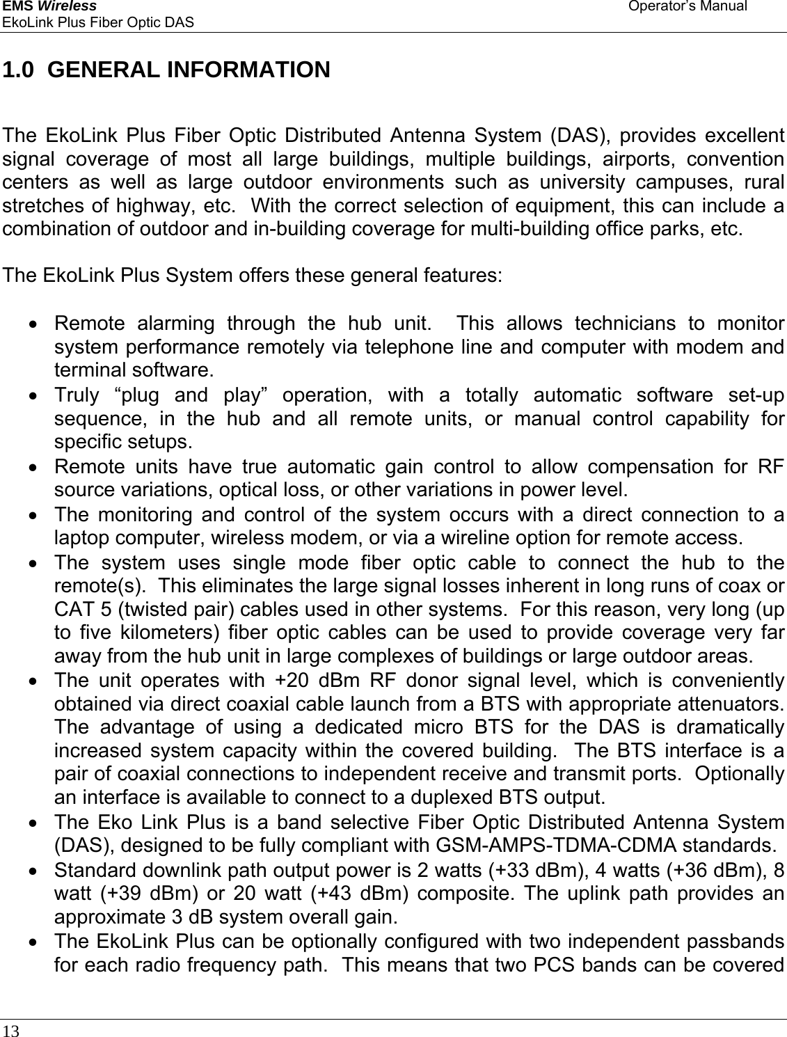 EMS Wireless    Operator’s Manual EkoLink Plus Fiber Optic DAS 13       1.0  GENERAL INFORMATION  The EkoLink Plus Fiber Optic Distributed Antenna System (DAS), provides excellent signal coverage of most all large buildings, multiple buildings, airports, convention centers as well as large outdoor environments such as university campuses, rural stretches of highway, etc.  With the correct selection of equipment, this can include a combination of outdoor and in-building coverage for multi-building office parks, etc.  The EkoLink Plus System offers these general features:  •  Remote alarming through the hub unit.  This allows technicians to monitor system performance remotely via telephone line and computer with modem and terminal software. • Truly “plug and play” operation, with a totally automatic software set-up sequence, in the hub and all remote units, or manual control capability for specific setups.   •  Remote units have true automatic gain control to allow compensation for RF source variations, optical loss, or other variations in power level.   •  The monitoring and control of the system occurs with a direct connection to a laptop computer, wireless modem, or via a wireline option for remote access. •  The system uses single mode fiber optic cable to connect the hub to the remote(s).  This eliminates the large signal losses inherent in long runs of coax or CAT 5 (twisted pair) cables used in other systems.  For this reason, very long (up to five kilometers) fiber optic cables can be used to provide coverage very far away from the hub unit in large complexes of buildings or large outdoor areas. •  The unit operates with +20 dBm RF donor signal level, which is conveniently obtained via direct coaxial cable launch from a BTS with appropriate attenuators.  The advantage of using a dedicated micro BTS for the DAS is dramatically increased system capacity within the covered building.  The BTS interface is a pair of coaxial connections to independent receive and transmit ports.  Optionally an interface is available to connect to a duplexed BTS output. •  The Eko Link Plus is a band selective Fiber Optic Distributed Antenna System (DAS), designed to be fully compliant with GSM-AMPS-TDMA-CDMA standards.  •  Standard downlink path output power is 2 watts (+33 dBm), 4 watts (+36 dBm), 8 watt (+39 dBm) or 20 watt (+43 dBm) composite. The uplink path provides an approximate 3 dB system overall gain. •  The EkoLink Plus can be optionally configured with two independent passbands for each radio frequency path.  This means that two PCS bands can be covered 