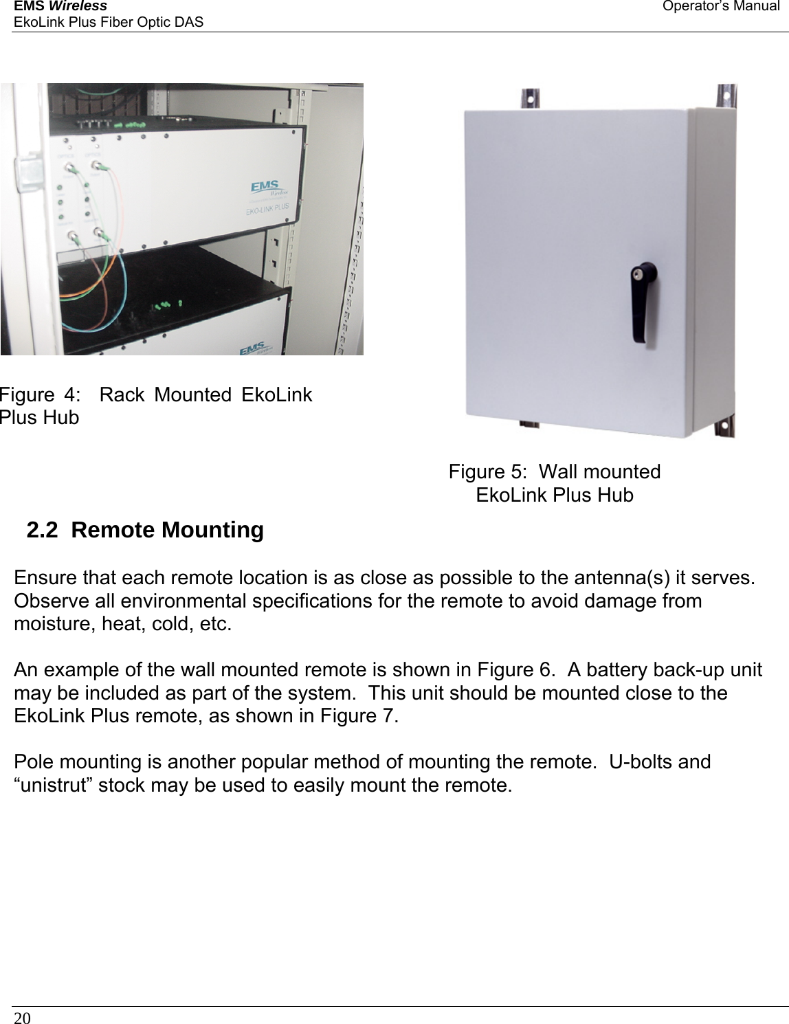 EMS Wireless Operator’s Manual EkoLink Plus Fiber Optic DAS 20                  2.2  Remote Mounting  Ensure that each remote location is as close as possible to the antenna(s) it serves.  Observe all environmental specifications for the remote to avoid damage from moisture, heat, cold, etc.  An example of the wall mounted remote is shown in Figure 6.  A battery back-up unit may be included as part of the system.  This unit should be mounted close to the EkoLink Plus remote, as shown in Figure 7.    Pole mounting is another popular method of mounting the remote.  U-bolts and “unistrut” stock may be used to easily mount the remote.   Figure 4:  Rack Mounted EkoLink Plus Hub Figure 5:  Wall mounted EkoLink Plus Hub 