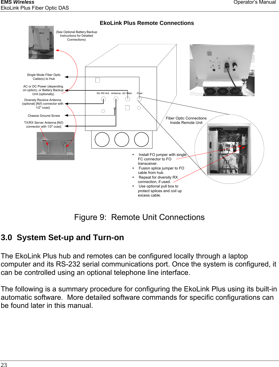 EMS Wireless Operator’s Manual EkoLink Plus Fiber Optic DAS 23                                3.0  System Set-up and Turn-on  The EkoLink Plus hub and remotes can be configured locally through a laptop computer and its RS-232 serial communications port. Once the system is configured, it can be controlled using an optional telephone line interface.  The following is a summary procedure for configuring the EkoLink Plus using its built-in automatic software.  More detailed software commands for specific configurations can be found later in this manual. EkoLink Plus Remote ConnectionsFiberAC MainAntennaDiv RX AntSingle Mode Fiber OpticCable(s) to HubAC or DC Power (dependingon option), or Battery BackupUnit (optionally)TX/RX Server Antenna [N(f)connector with 1/2&quot; coax]Diversity Receive Antenna(optional) [N(f) connector with1/2&quot; coax]Fiber Optic ConnectionsInside Remote UnityInstall FO jumper with singleFC connector to FOtransceiver.yFusion splice jumper to FOcable from hub.yRepeat for diversity RXconnection, if used.yUse optional pull box toprotect splices and coil upexcess cable.(See Optional Battery BackupInstructions for DetailedConnections)Chassis Ground ScrewFigure 9:  Remote Unit Connections 