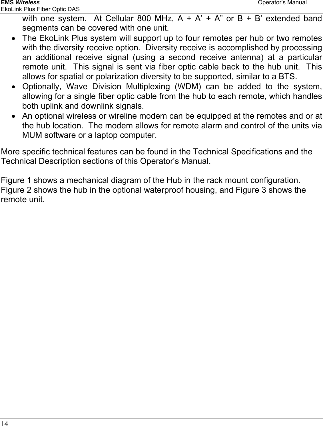 EMS Wireless    Operator’s Manual EkoLink Plus Fiber Optic DAS 14      with one system.  At Cellular 800 MHz, A + A’ + A” or B + B’ extended band segments can be covered with one unit. •  The EkoLink Plus system will support up to four remotes per hub or two remotes with the diversity receive option.  Diversity receive is accomplished by processing an additional receive signal (using a second receive antenna) at a particular remote unit.  This signal is sent via fiber optic cable back to the hub unit.  This allows for spatial or polarization diversity to be supported, similar to a BTS. •  Optionally, Wave Division Multiplexing (WDM) can be added to the system, allowing for a single fiber optic cable from the hub to each remote, which handles both uplink and downlink signals.   •  An optional wireless or wireline modem can be equipped at the remotes and or at the hub location.  The modem allows for remote alarm and control of the units via MUM software or a laptop computer.  More specific technical features can be found in the Technical Specifications and the Technical Description sections of this Operator’s Manual.  Figure 1 shows a mechanical diagram of the Hub in the rack mount configuration.  Figure 2 shows the hub in the optional waterproof housing, and Figure 3 shows the remote unit.      
