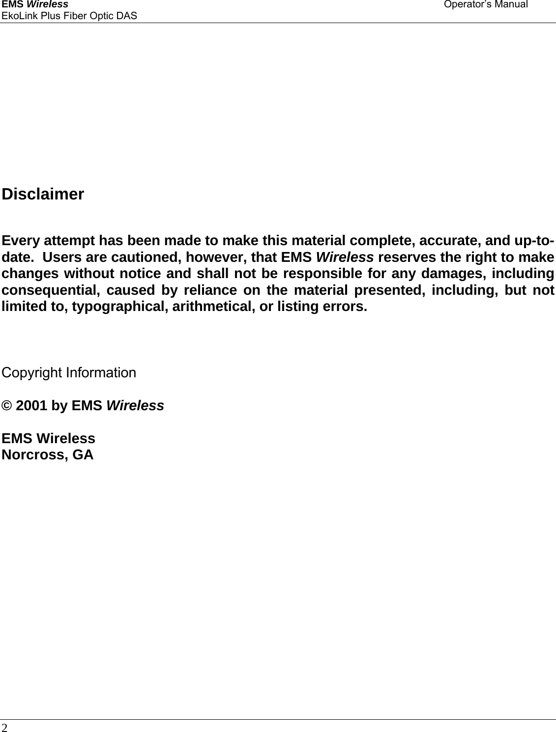 EMS Wireless    Operator’s Manual EkoLink Plus Fiber Optic DAS 2                   Disclaimer  Every attempt has been made to make this material complete, accurate, and up-to-date.  Users are cautioned, however, that EMS Wireless reserves the right to make changes without notice and shall not be responsible for any damages, including consequential, caused by reliance on the material presented, including, but not limited to, typographical, arithmetical, or listing errors.    Copyright Information  © 2001 by EMS Wireless  EMS Wireless  Norcross, GA   