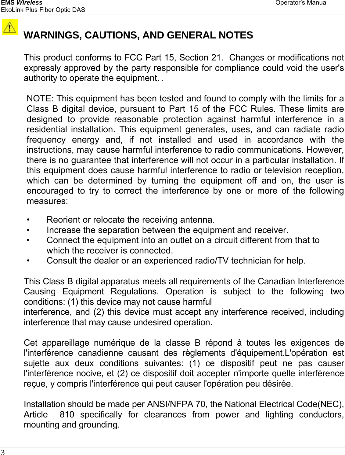 EMS Wireless    Operator’s Manual EkoLink Plus Fiber Optic DAS 3          WARNINGS, CAUTIONS, AND GENERAL NOTES   This product conforms to FCC Part 15, Section 21.  Changes or modifications not expressly approved by the party responsible for compliance could void the user&apos;s authority to operate the equipment. .   NOTE: This equipment has been tested and found to comply with the limits for a Class B digital device, pursuant to Part 15 of the FCC Rules. These limits are designed to provide reasonable protection against harmful interference in a residential installation. This equipment generates, uses, and can radiate radio frequency energy and, if not installed and used in accordance with the instructions, may cause harmful interference to radio communications. However, there is no guarantee that interference will not occur in a particular installation. If this equipment does cause harmful interference to radio or television reception, which can be determined by turning the equipment off and on, the user is encouraged to try to correct the interference by one or more of the following measures:  •  Reorient or relocate the receiving antenna.  •  Increase the separation between the equipment and receiver.  •  Connect the equipment into an outlet on a circuit different from that to which the receiver is connected.  •  Consult the dealer or an experienced radio/TV technician for help.  This Class B digital apparatus meets all requirements of the Canadian Interference Causing Equipment Regulations. Operation is subject to the following two conditions: (1) this device may not cause harmful  interference, and (2) this device must accept any interference received, including interference that may cause undesired operation.   Cet appareillage numérique de la classe B répond à toutes les exigences de l&apos;interférence canadienne causant des règlements d&apos;équipement.L&apos;opération est sujette aux deux conditions suivantes: (1) ce dispositif peut ne pas causer l&apos;interférence nocive, et (2) ce dispositif doit accepter n&apos;importe quelle interférence reçue, y compris l&apos;interférence qui peut causer l&apos;opération peu désirée.  Installation should be made per ANSI/NFPA 70, the National Electrical Code(NEC), Article  810 specifically for clearances from power and lighting conductors, mounting and grounding.  