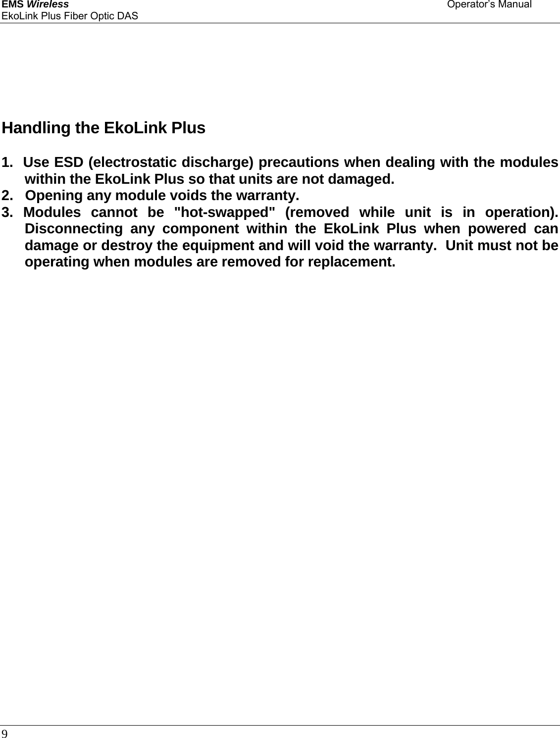 EMS Wireless    Operator’s Manual EkoLink Plus Fiber Optic DAS 9            Handling the EkoLink Plus   1.  Use ESD (electrostatic discharge) precautions when dealing with the modules within the EkoLink Plus so that units are not damaged.  2.   Opening any module voids the warranty.  3. Modules cannot be &quot;hot-swapped&quot; (removed while unit is in operation).  Disconnecting any component within the EkoLink Plus when powered can damage or destroy the equipment and will void the warranty.  Unit must not be operating when modules are removed for replacement.                            