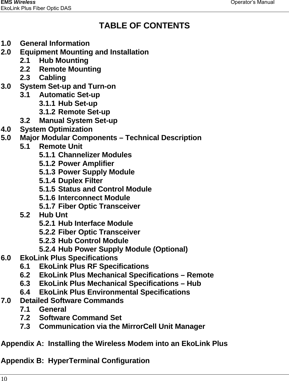 EMS Wireless    Operator’s Manual EkoLink Plus Fiber Optic DAS 10       TABLE OF CONTENTS  1.0 General Information 2.0 Equipment Mounting and Installation 2.1 Hub Mounting 2.2 Remote Mounting 2.3 Cabling 3.0  System Set-up and Turn-on 3.1 Automatic Set-up 3.1.1 Hub Set-up 3.1.2 Remote Set-up 3.2  Manual System Set-up 4.0 System Optimization 5.0  Major Modular Components – Technical Description 5.1 Remote Unit 5.1.1 Channelizer Modules 5.1.2 Power Amplifier 5.1.3 Power Supply Module 5.1.4 Duplex Filter 5.1.5 Status and Control Module 5.1.6 Interconnect Module 5.1.7 Fiber Optic Transceiver 5.2 Hub Unt 5.2.1 Hub Interface Module 5.2.2 Fiber Optic Transceiver 5.2.3 Hub Control Module 5.2.4 Hub Power Supply Module (Optional) 6.0  EkoLink Plus Specifications 6.1  EkoLink Plus RF Specifications 6.2  EkoLink Plus Mechanical Specifications – Remote 6.3  EkoLink Plus Mechanical Specifications – Hub 6.4  EkoLink Plus Environmental Specifications 7.0 Detailed Software Commands 7.1 General 7.2 Software Command Set 7.3  Communication via the MirrorCell Unit Manager  Appendix A:  Installing the Wireless Modem into an EkoLink Plus  Appendix B:  HyperTerminal Configuration  