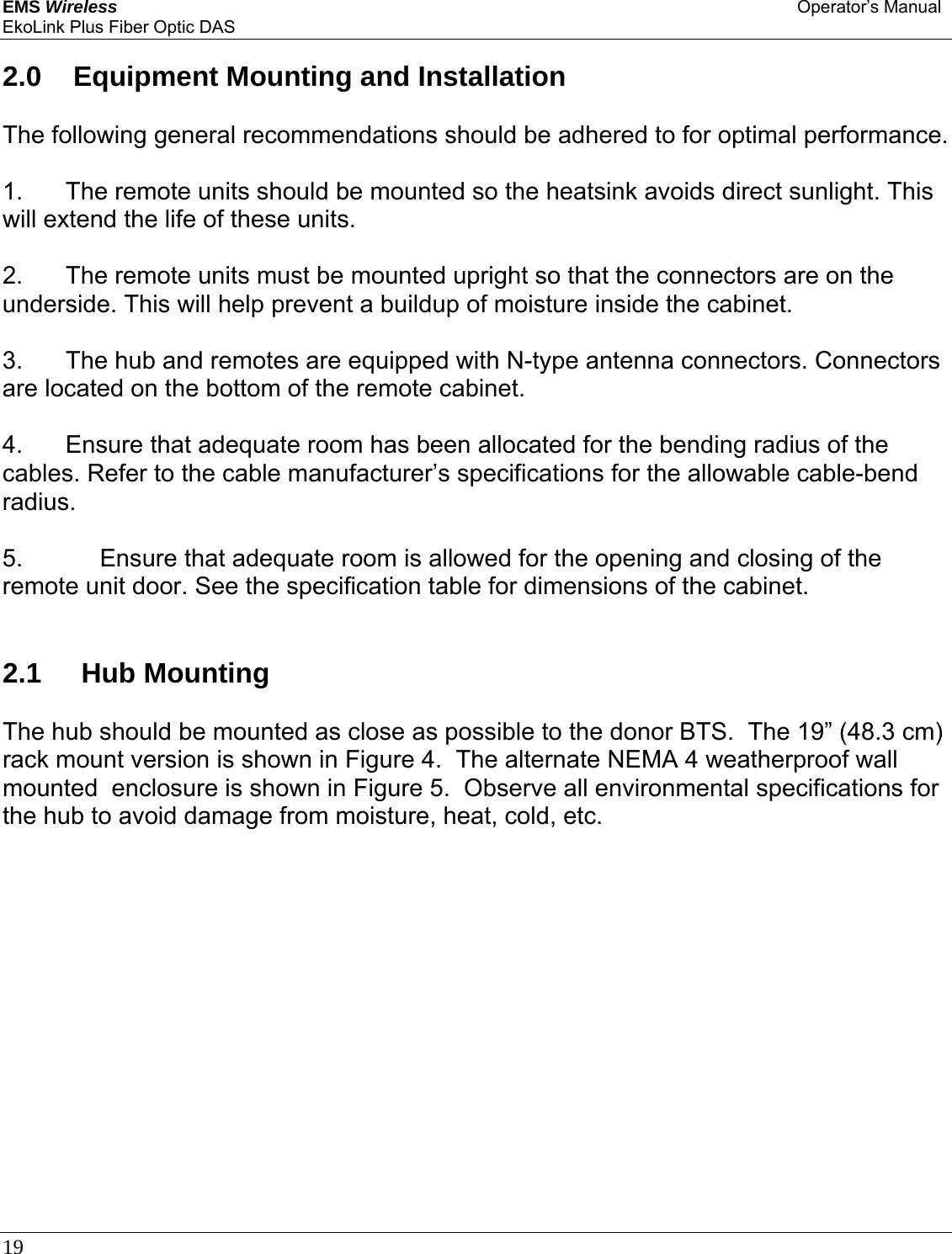 EMS Wireless Operator’s Manual EkoLink Plus Fiber Optic DAS 19       2.0   Equipment Mounting and Installation  The following general recommendations should be adhered to for optimal performance.  1.  The remote units should be mounted so the heatsink avoids direct sunlight. This will extend the life of these units.  2.  The remote units must be mounted upright so that the connectors are on the underside. This will help prevent a buildup of moisture inside the cabinet.  3.  The hub and remotes are equipped with N-type antenna connectors. Connectors are located on the bottom of the remote cabinet.  4.  Ensure that adequate room has been allocated for the bending radius of the cables. Refer to the cable manufacturer’s specifications for the allowable cable-bend radius.  5.       Ensure that adequate room is allowed for the opening and closing of the remote unit door. See the specification table for dimensions of the cabinet.    2.1    Hub Mounting  The hub should be mounted as close as possible to the donor BTS.  The 19” (48.3 cm) rack mount version is shown in Figure 4.  The alternate NEMA 4 weatherproof wall mounted  enclosure is shown in Figure 5.  Observe all environmental specifications for the hub to avoid damage from moisture, heat, cold, etc. 