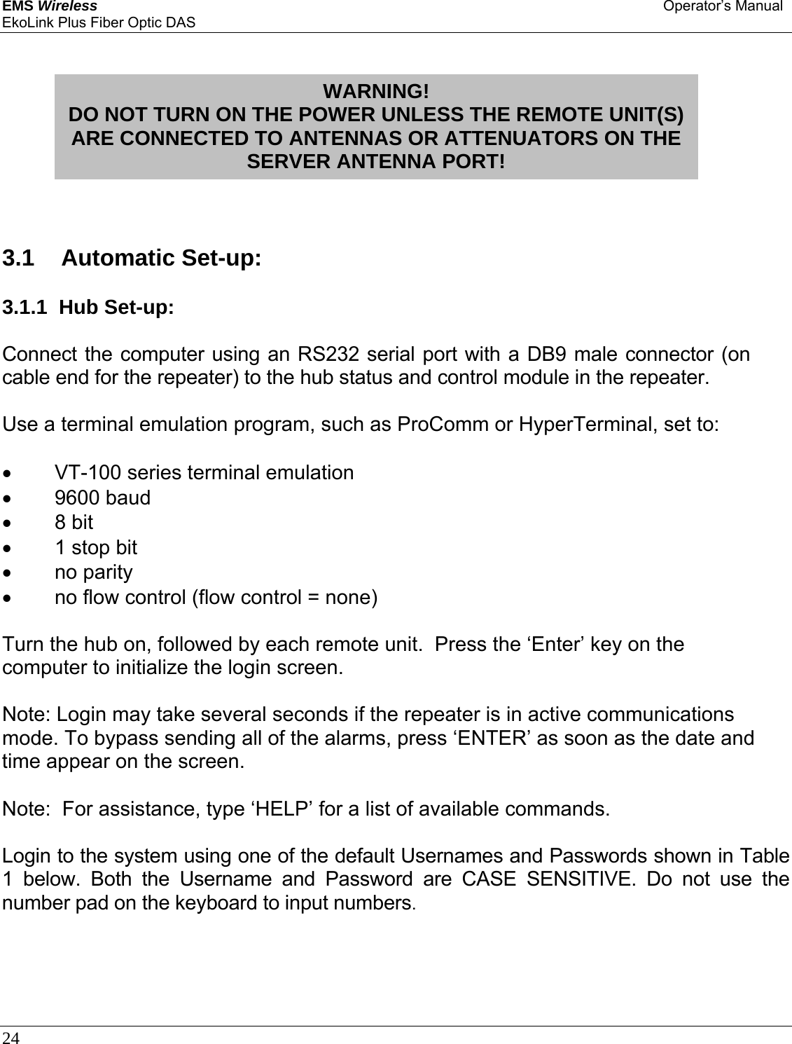 EMS Wireless Operator’s Manual EkoLink Plus Fiber Optic DAS 24               3.1   Automatic Set-up: 3.1.1  Hub Set-up: Connect the computer using an RS232 serial port with a DB9 male connector (on cable end for the repeater) to the hub status and control module in the repeater. Use a terminal emulation program, such as ProComm or HyperTerminal, set to: •  VT-100 series terminal emulation • 9600 baud • 8 bit •  1 stop bit • no parity •  no flow control (flow control = none) Turn the hub on, followed by each remote unit.  Press the ‘Enter’ key on the computer to initialize the login screen.  Note: Login may take several seconds if the repeater is in active communications mode. To bypass sending all of the alarms, press ‘ENTER’ as soon as the date and time appear on the screen.  Note:  For assistance, type ‘HELP’ for a list of available commands.  Login to the system using one of the default Usernames and Passwords shown in Table 1 below. Both the Username and Password are CASE SENSITIVE. Do not use the number pad on the keyboard to input numbers.     WARNING! DO NOT TURN ON THE POWER UNLESS THE REMOTE UNIT(S) ARE CONNECTED TO ANTENNAS OR ATTENUATORS ON THE SERVER ANTENNA PORT! 