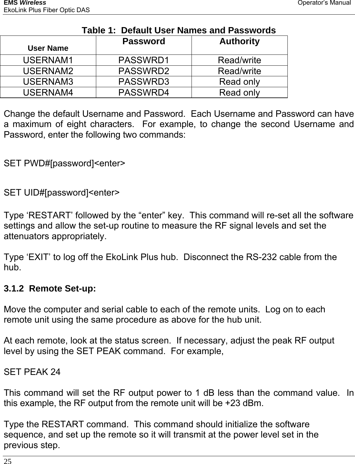 EMS Wireless Operator’s Manual EkoLink Plus Fiber Optic DAS 25       Table 1:  Default User Names and Passwords User Name  Password Authority USERNAM1 PASSWRD1  Read/write USERNAM2 PASSWRD2  Read/write USERNAM3 PASSWRD3  Read only USERNAM4 PASSWRD4  Read only  Change the default Username and Password.  Each Username and Password can have a maximum of eight characters.  For example, to change the second Username and Password, enter the following two commands:  SET PWD#[password]&lt;enter&gt;  SET UID#[password]&lt;enter&gt;  Type ‘RESTART’ followed by the “enter” key.  This command will re-set all the software settings and allow the set-up routine to measure the RF signal levels and set the attenuators appropriately.  Type ‘EXIT’ to log off the EkoLink Plus hub.  Disconnect the RS-232 cable from the hub.  3.1.2  Remote Set-up:  Move the computer and serial cable to each of the remote units.  Log on to each remote unit using the same procedure as above for the hub unit.  At each remote, look at the status screen.  If necessary, adjust the peak RF output level by using the SET PEAK command.  For example,   SET PEAK 24  This command will set the RF output power to 1 dB less than the command value.  In this example, the RF output from the remote unit will be +23 dBm.  Type the RESTART command.  This command should initialize the software sequence, and set up the remote so it will transmit at the power level set in the previous step. 