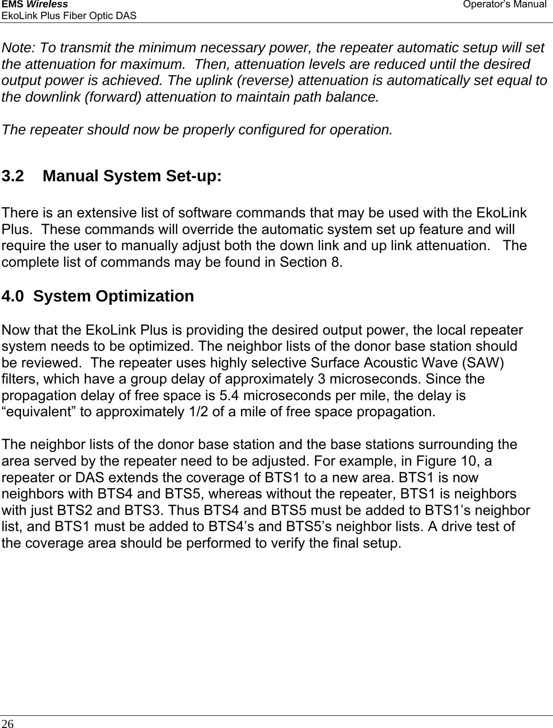 EMS Wireless Operator’s Manual EkoLink Plus Fiber Optic DAS 26       Note: To transmit the minimum necessary power, the repeater automatic setup will set the attenuation for maximum.  Then, attenuation levels are reduced until the desired output power is achieved. The uplink (reverse) attenuation is automatically set equal to the downlink (forward) attenuation to maintain path balance.   The repeater should now be properly configured for operation.  3.2   Manual System Set-up:  There is an extensive list of software commands that may be used with the EkoLink Plus.  These commands will override the automatic system set up feature and will require the user to manually adjust both the down link and up link attenuation.   The complete list of commands may be found in Section 8.  4.0  System Optimization  Now that the EkoLink Plus is providing the desired output power, the local repeater system needs to be optimized. The neighbor lists of the donor base station should be reviewed.  The repeater uses highly selective Surface Acoustic Wave (SAW) filters, which have a group delay of approximately 3 microseconds. Since the propagation delay of free space is 5.4 microseconds per mile, the delay is “equivalent” to approximately 1/2 of a mile of free space propagation.   The neighbor lists of the donor base station and the base stations surrounding the area served by the repeater need to be adjusted. For example, in Figure 10, a repeater or DAS extends the coverage of BTS1 to a new area. BTS1 is now neighbors with BTS4 and BTS5, whereas without the repeater, BTS1 is neighbors with just BTS2 and BTS3. Thus BTS4 and BTS5 must be added to BTS1’s neighbor list, and BTS1 must be added to BTS4’s and BTS5’s neighbor lists. A drive test of the coverage area should be performed to verify the final setup. 