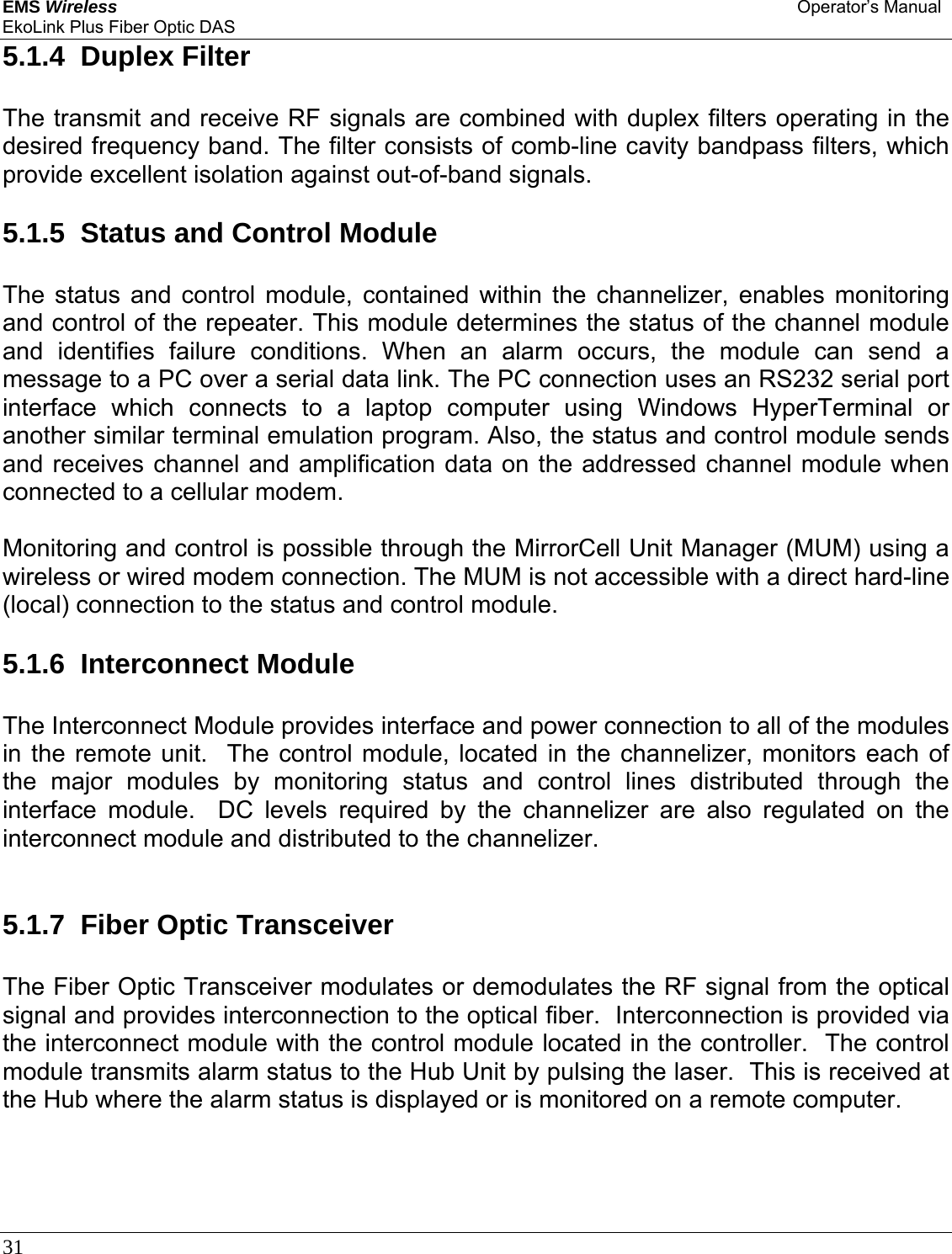 EMS Wireless Operator’s Manual EkoLink Plus Fiber Optic DAS 31      5.1.4  Duplex Filter The transmit and receive RF signals are combined with duplex filters operating in the desired frequency band. The filter consists of comb-line cavity bandpass filters, which provide excellent isolation against out-of-band signals.  5.1.5  Status and Control Module The status and control module, contained within the channelizer, enables monitoring and control of the repeater. This module determines the status of the channel module and identifies failure conditions. When an alarm occurs, the module can send a message to a PC over a serial data link. The PC connection uses an RS232 serial port interface which connects to a laptop computer using Windows HyperTerminal or another similar terminal emulation program. Also, the status and control module sends and receives channel and amplification data on the addressed channel module when connected to a cellular modem.  Monitoring and control is possible through the MirrorCell Unit Manager (MUM) using a wireless or wired modem connection. The MUM is not accessible with a direct hard-line (local) connection to the status and control module.  5.1.6  Interconnect Module The Interconnect Module provides interface and power connection to all of the modules in the remote unit.  The control module, located in the channelizer, monitors each of the major modules by monitoring status and control lines distributed through the interface module.  DC levels required by the channelizer are also regulated on the interconnect module and distributed to the channelizer.   5.1.7  Fiber Optic Transceiver The Fiber Optic Transceiver modulates or demodulates the RF signal from the optical signal and provides interconnection to the optical fiber.  Interconnection is provided via the interconnect module with the control module located in the controller.  The control module transmits alarm status to the Hub Unit by pulsing the laser.  This is received at the Hub where the alarm status is displayed or is monitored on a remote computer.  