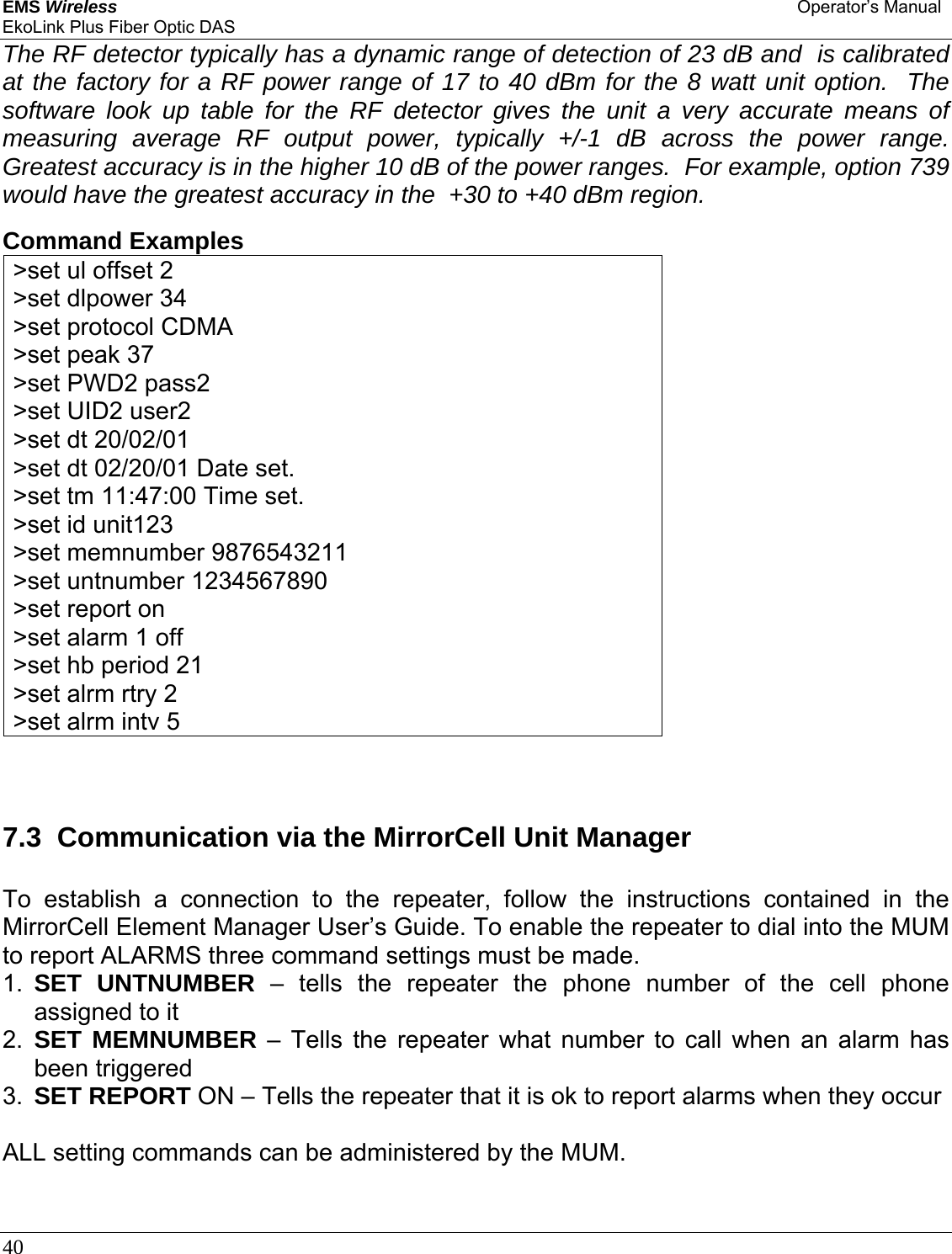 EMS Wireless Operator’s Manual EkoLink Plus Fiber Optic DAS 40      The RF detector typically has a dynamic range of detection of 23 dB and  is calibrated at the factory for a RF power range of 17 to 40 dBm for the 8 watt unit option.  The software look up table for the RF detector gives the unit a very accurate means of measuring average RF output power, typically +/-1 dB across the power range.  Greatest accuracy is in the higher 10 dB of the power ranges.  For example, option 739 would have the greatest accuracy in the  +30 to +40 dBm region.    Command Examples &gt;set ul offset 2 &gt;set dlpower 34 &gt;set protocol CDMA &gt;set peak 37 &gt;set PWD2 pass2 &gt;set UID2 user2 &gt;set dt 20/02/01 &gt;set dt 02/20/01 Date set. &gt;set tm 11:47:00 Time set. &gt;set id unit123 &gt;set memnumber 9876543211 &gt;set untnumber 1234567890 &gt;set report on &gt;set alarm 1 off &gt;set hb period 21 &gt;set alrm rtry 2 &gt;set alrm intv 5   7.3  Communication via the MirrorCell Unit Manager To establish a connection to the repeater, follow the instructions contained in the MirrorCell Element Manager User’s Guide. To enable the repeater to dial into the MUM to report ALARMS three command settings must be made.  1.  SET UNTNUMBER – tells the repeater the phone number of the cell phone assigned to it 2.  SET MEMNUMBER – Tells the repeater what number to call when an alarm has been triggered 3.  SET REPORT ON – Tells the repeater that it is ok to report alarms when they occur  ALL setting commands can be administered by the MUM.     
