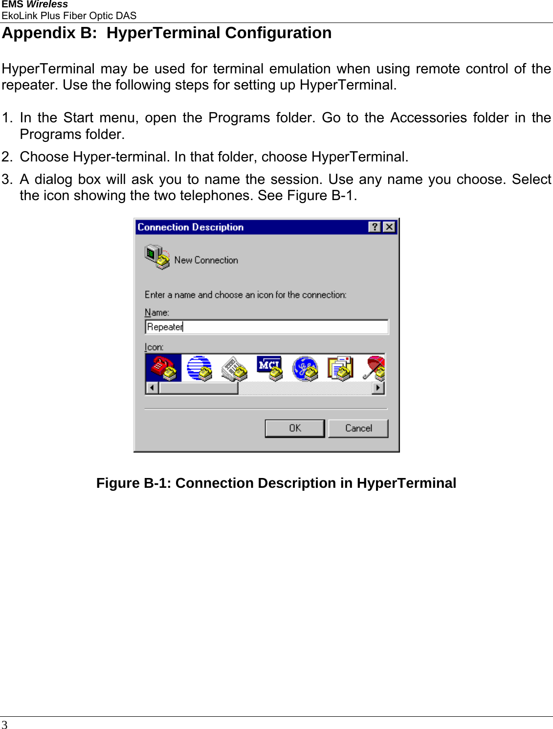 EMS Wireless EkoLink Plus Fiber Optic DAS 3      Appendix B:  HyperTerminal Configuration HyperTerminal may be used for terminal emulation when using remote control of the repeater. Use the following steps for setting up HyperTerminal.  1. In the Start menu, open the Programs folder. Go to the Accessories folder in the Programs folder. 2.  Choose Hyper-terminal. In that folder, choose HyperTerminal. 3. A dialog box will ask you to name the session. Use any name you choose. Select the icon showing the two telephones. See Figure B-1.  Figure B-1: Connection Description in HyperTerminal  