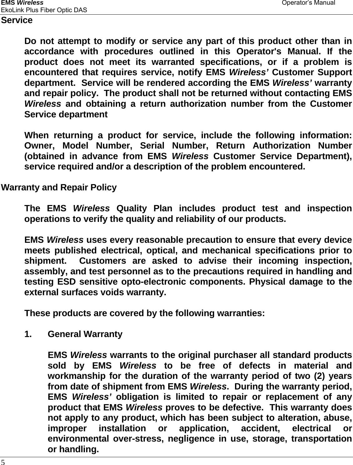 EMS Wireless    Operator’s Manual EkoLink Plus Fiber Optic DAS 5      Service    Do not attempt to modify or service any part of this product other than in accordance with procedures outlined in this Operator&apos;s Manual. If the product does not meet its warranted specifications, or if a problem is encountered that requires service, notify EMS Wireless’ Customer Support department.  Service will be rendered according the EMS Wireless’ warranty and repair policy.  The product shall not be returned without contacting EMS Wireless and obtaining a return authorization number from the Customer Service department     When returning a product for service, include the following information: Owner, Model Number, Serial Number, Return Authorization Number (obtained in advance from EMS Wireless Customer Service Department), service required and/or a description of the problem encountered.  Warranty and Repair Policy   The EMS Wireless Quality Plan includes product test and inspection operations to verify the quality and reliability of our products.   EMS Wireless uses every reasonable precaution to ensure that every device meets published electrical, optical, and mechanical specifications prior to shipment.  Customers are asked to advise their incoming inspection, assembly, and test personnel as to the precautions required in handling and testing ESD sensitive opto-electronic components. Physical damage to the external surfaces voids warranty.    These products are covered by the following warranties:   1. General Warranty    EMS Wireless warrants to the original purchaser all standard products sold by EMS Wireless to be free of defects in material and workmanship for the duration of the warranty period of two (2) years from date of shipment from EMS Wireless.  During the warranty period, EMS  Wireless’ obligation is limited to repair or replacement of any product that EMS Wireless proves to be defective.  This warranty does not apply to any product, which has been subject to alteration, abuse, improper installation or application, accident, electrical or environmental over-stress, negligence in use, storage, transportation or handling.  