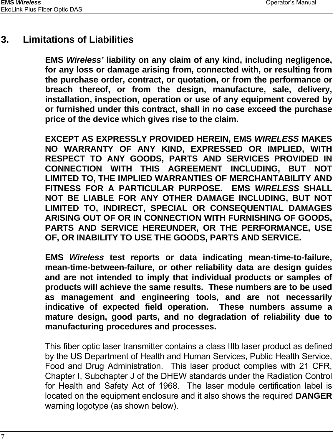 EMS Wireless    Operator’s Manual EkoLink Plus Fiber Optic DAS 7         3. Limitations of Liabilities    EMS Wireless’ liability on any claim of any kind, including negligence, for any loss or damage arising from, connected with, or resulting from the purchase order, contract, or quotation, or from the performance or breach thereof, or from the design, manufacture, sale, delivery, installation, inspection, operation or use of any equipment covered by or furnished under this contract, shall in no case exceed the purchase price of the device which gives rise to the claim.     EXCEPT AS EXPRESSLY PROVIDED HEREIN, EMS WIRELESS MAKES NO WARRANTY OF ANY KIND, EXPRESSED OR IMPLIED, WITH RESPECT TO ANY GOODS, PARTS AND SERVICES PROVIDED IN CONNECTION WITH THIS AGREEMENT INCLUDING, BUT NOT LIMITED TO, THE IMPLIED WARRANTIES OF MERCHANTABILITY AND FITNESS FOR A PARTICULAR PURPOSE.  EMS WIRELESS SHALL NOT BE LIABLE FOR ANY OTHER DAMAGE INCLUDING, BUT NOT LIMITED TO, INDIRECT, SPECIAL OR CONSEQUENTIAL DAMAGES ARISING OUT OF OR IN CONNECTION WITH FURNISHING OF GOODS, PARTS AND SERVICE HEREUNDER, OR THE PERFORMANCE, USE OF, OR INABILITY TO USE THE GOODS, PARTS AND SERVICE.    EMS Wireless test reports or data indicating mean-time-to-failure, mean-time-between-failure,  or other reliability data are design guides and are not intended to imply that individual products or samples of products will achieve the same results.  These numbers are to be used as management and engineering tools, and are not necessarily indicative of expected field operation.  These numbers assume a mature design, good parts, and no degradation of reliability due to manufacturing procedures and processes.    This fiber optic laser transmitter contains a class IIIb laser product as defined by the US Department of Health and Human Services, Public Health Service, Food and Drug Administration.  This laser product complies with 21 CFR, Chapter I, Subchapter J of the DHEW standards under the Radiation Control for Health and Safety Act of 1968.  The laser module certification label is located on the equipment enclosure and it also shows the required DANGER warning logotype (as shown below).  