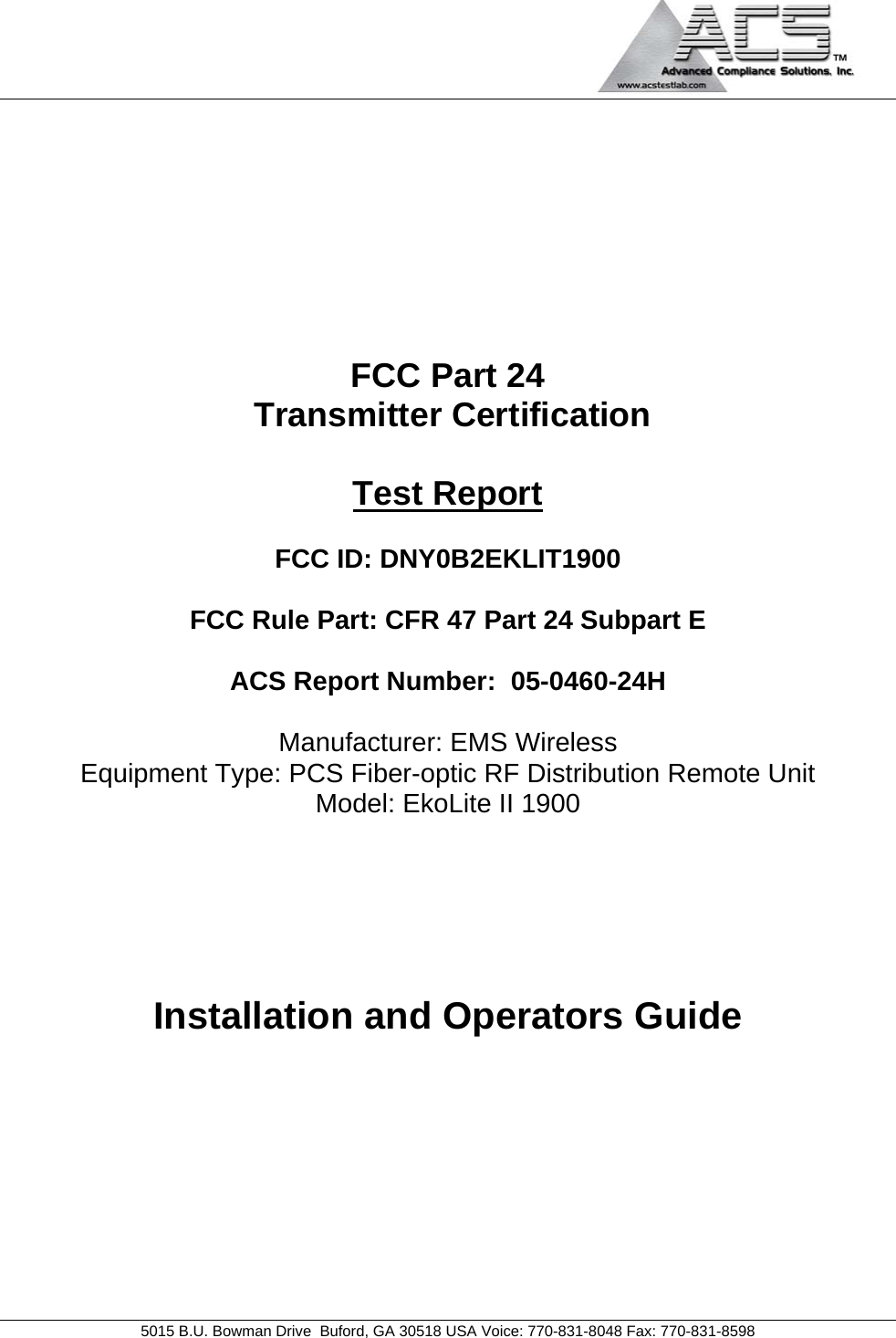                                             5015 B.U. Bowman Drive  Buford, GA 30518 USA Voice: 770-831-8048 Fax: 770-831-8598   FCC Part 24  Transmitter Certification  Test Report  FCC ID: DNY0B2EKLIT1900  FCC Rule Part: CFR 47 Part 24 Subpart E  ACS Report Number:  05-0460-24H   Manufacturer: EMS Wireless Equipment Type: PCS Fiber-optic RF Distribution Remote Unit Model: EkoLite II 1900     Installation and Operators Guide  