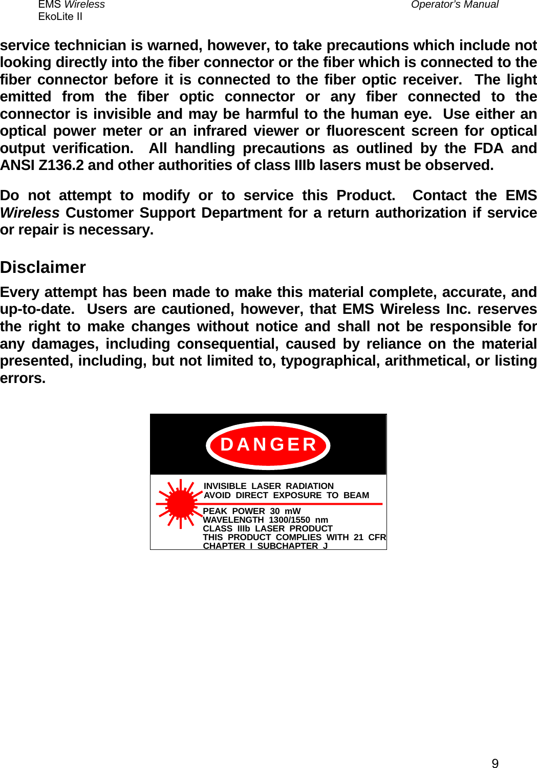 EMS Wireless  Operator’s Manual EkoLite II   9service technician is warned, however, to take precautions which include not looking directly into the fiber connector or the fiber which is connected to the fiber connector before it is connected to the fiber optic receiver.  The light emitted from the fiber optic connector or any fiber connected to the connector is invisible and may be harmful to the human eye.  Use either an optical power meter or an infrared viewer or fluorescent screen for optical output verification.  All handling precautions as outlined by the FDA and ANSI Z136.2 and other authorities of class IIIb lasers must be observed. Do not attempt to modify or to service this Product.  Contact the EMS Wireless Customer Support Department for a return authorization if service or repair is necessary. Disclaimer Every attempt has been made to make this material complete, accurate, and up-to-date.  Users are cautioned, however, that EMS Wireless Inc. reserves the right to make changes without notice and shall not be responsible for any damages, including consequential, caused by reliance on the material presented, including, but not limited to, typographical, arithmetical, or listing errors.  INVISIBLE LASER RADIATIONAVOID DIRECT EXPOSURE TO BEAMPEAK POWER 30 mWWAVELENGTH 1300/1550 nmCLASS IIIb LASER PRODUCTTHIS PRODUCT COMPLIES WITH 21 CFRCHAPTER I SUBCHAPTER JDANGER    