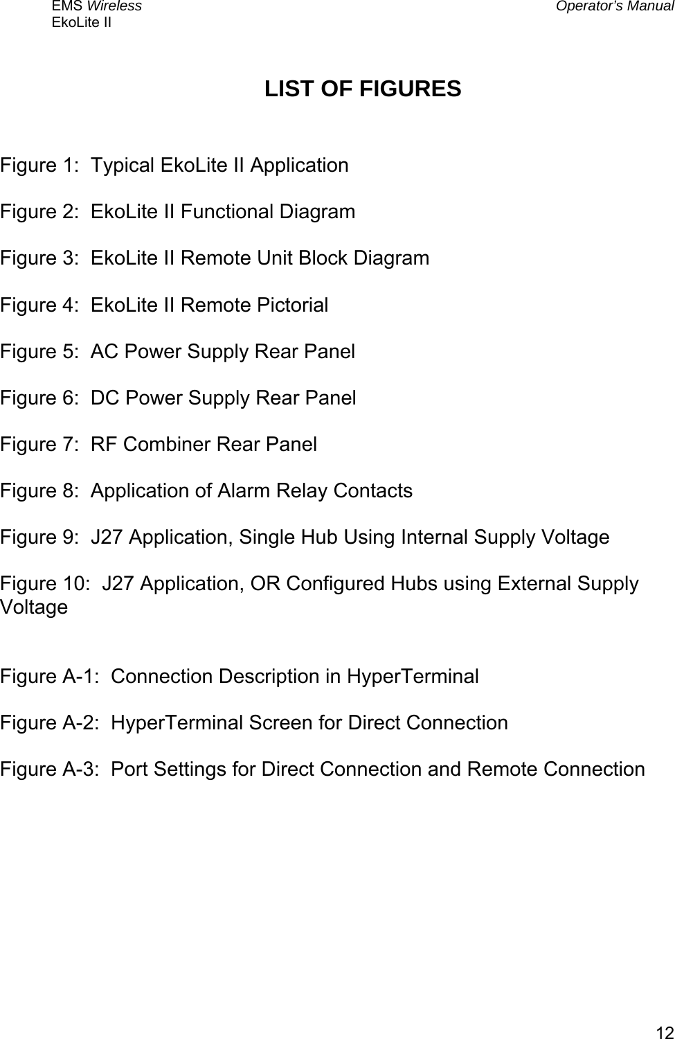 EMS Wireless  Operator’s Manual EkoLite II   12LIST OF FIGURES   Figure 1:  Typical EkoLite II Application  Figure 2:  EkoLite II Functional Diagram  Figure 3:  EkoLite II Remote Unit Block Diagram  Figure 4:  EkoLite II Remote Pictorial   Figure 5:  AC Power Supply Rear Panel  Figure 6:  DC Power Supply Rear Panel  Figure 7:  RF Combiner Rear Panel  Figure 8:  Application of Alarm Relay Contacts  Figure 9:  J27 Application, Single Hub Using Internal Supply Voltage  Figure 10:  J27 Application, OR Configured Hubs using External Supply Voltage   Figure A-1:  Connection Description in HyperTerminal  Figure A-2:  HyperTerminal Screen for Direct Connection  Figure A-3:  Port Settings for Direct Connection and Remote Connection  