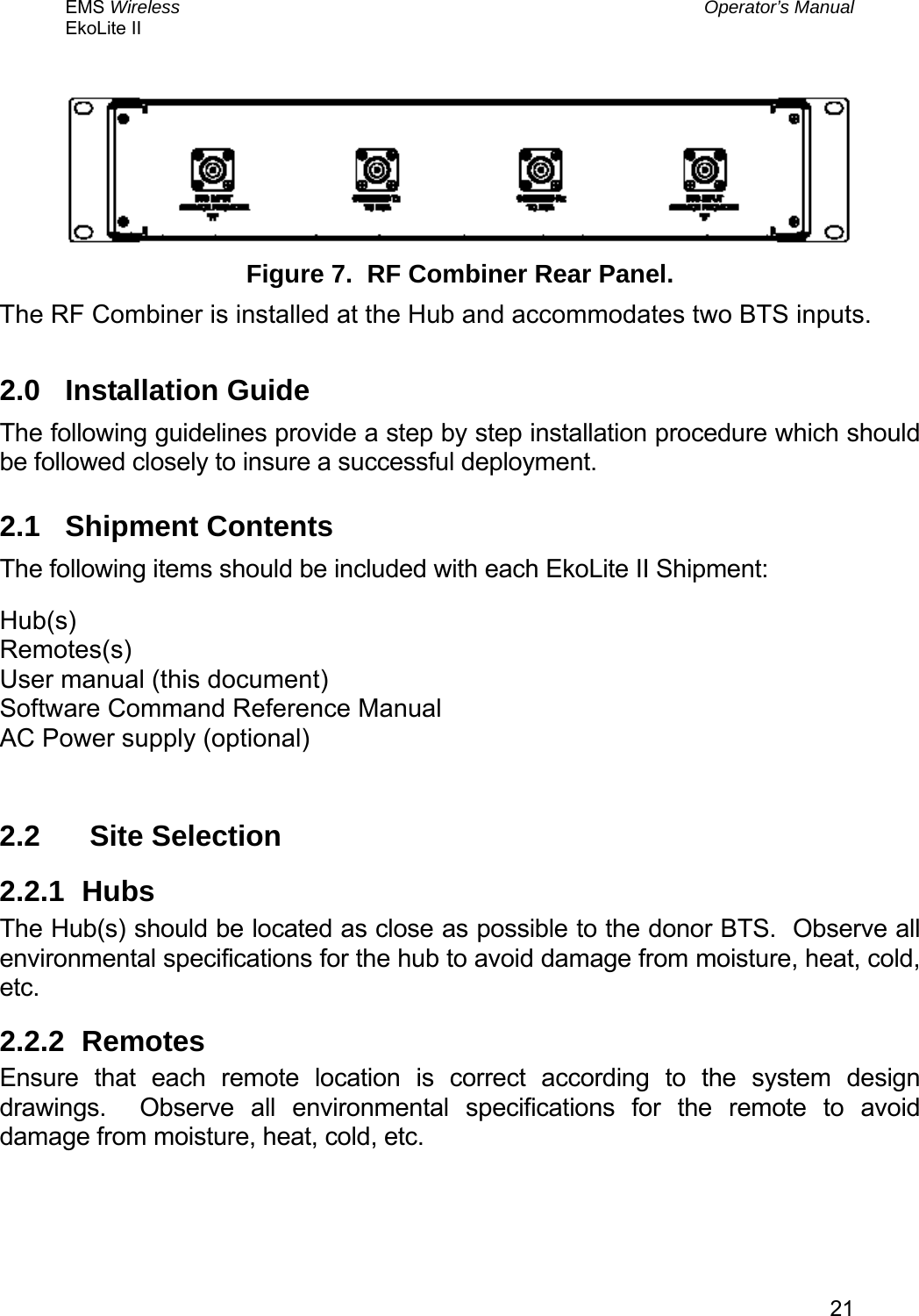 EMS Wireless  Operator’s Manual EkoLite II   21  Figure 7.  RF Combiner Rear Panel. The RF Combiner is installed at the Hub and accommodates two BTS inputs. 2.0 Installation Guide The following guidelines provide a step by step installation procedure which should be followed closely to insure a successful deployment.   2.1 Shipment Contents The following items should be included with each EkoLite II Shipment: Hub(s) Remotes(s) User manual (this document) Software Command Reference Manual AC Power supply (optional)  2.2   Site Selection 2.2.1 Hubs The Hub(s) should be located as close as possible to the donor BTS.  Observe all environmental specifications for the hub to avoid damage from moisture, heat, cold, etc. 2.2.2 Remotes Ensure that each remote location is correct according to the system design drawings.  Observe all environmental specifications for the remote to avoid damage from moisture, heat, cold, etc. 