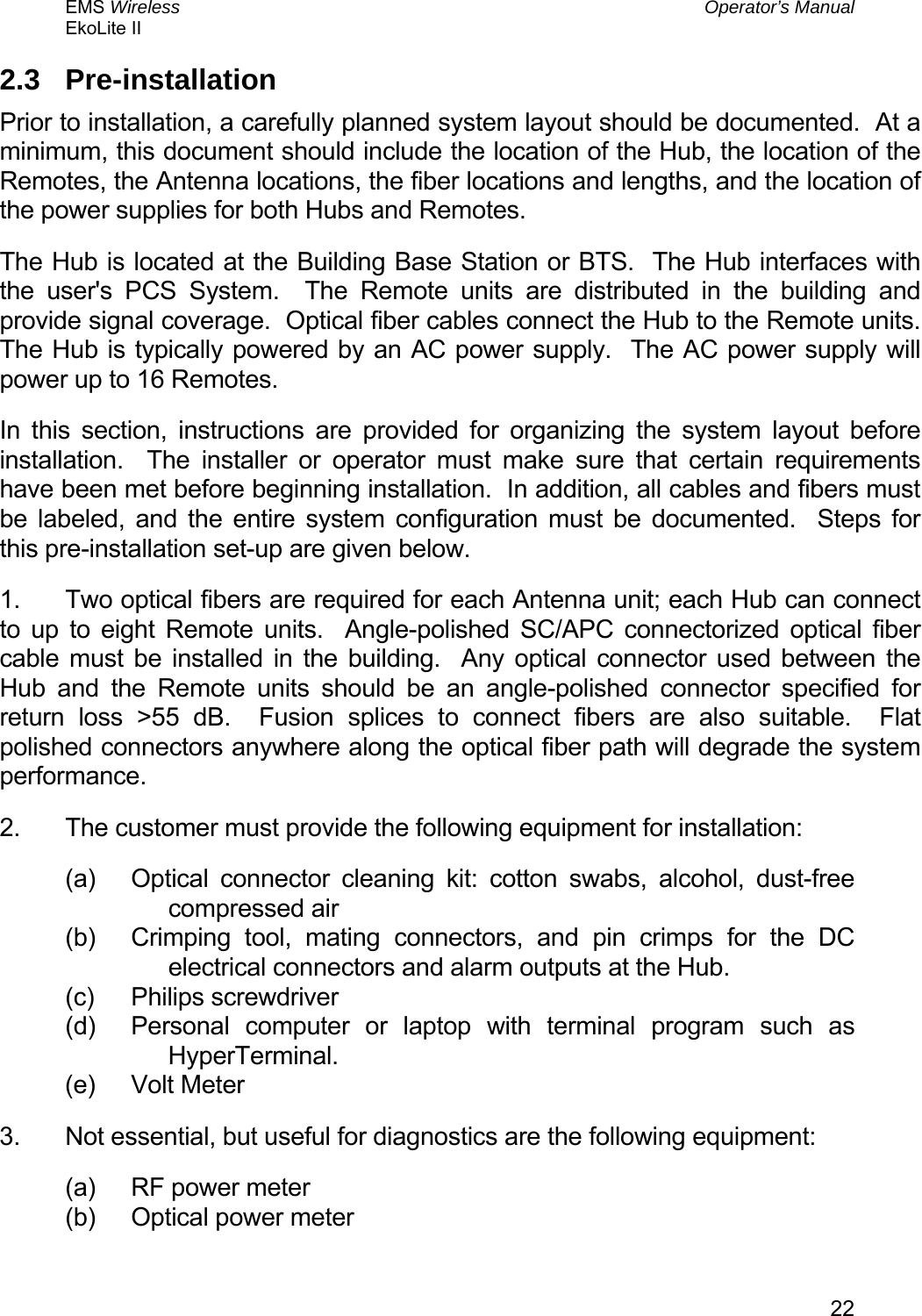 EMS Wireless  Operator’s Manual EkoLite II   222.3 Pre-installation Prior to installation, a carefully planned system layout should be documented.  At a minimum, this document should include the location of the Hub, the location of the Remotes, the Antenna locations, the fiber locations and lengths, and the location of the power supplies for both Hubs and Remotes. The Hub is located at the Building Base Station or BTS.  The Hub interfaces with the user&apos;s PCS System.  The Remote units are distributed in the building and provide signal coverage.  Optical fiber cables connect the Hub to the Remote units.  The Hub is typically powered by an AC power supply.  The AC power supply will power up to 16 Remotes. In this section, instructions are provided for organizing the system layout before installation.  The installer or operator must make sure that certain requirements have been met before beginning installation.  In addition, all cables and fibers must be labeled, and the entire system configuration must be documented.  Steps for this pre-installation set-up are given below. 1.  Two optical fibers are required for each Antenna unit; each Hub can connect to up to eight Remote units.  Angle-polished SC/APC connectorized optical fiber cable must be installed in the building.  Any optical connector used between the Hub and the Remote units should be an angle-polished connector specified for return loss &gt;55 dB.  Fusion splices to connect fibers are also suitable.  Flat polished connectors anywhere along the optical fiber path will degrade the system performance. 2.  The customer must provide the following equipment for installation: (a)  Optical connector cleaning kit: cotton swabs, alcohol, dust-free compressed air (b)  Crimping tool, mating connectors, and pin crimps for the DC electrical connectors and alarm outputs at the Hub. (c) Philips screwdriver (d)  Personal computer or laptop with terminal program such as HyperTerminal. (e) Volt Meter 3.  Not essential, but useful for diagnostics are the following equipment: (a)  RF power meter (b)  Optical power meter 