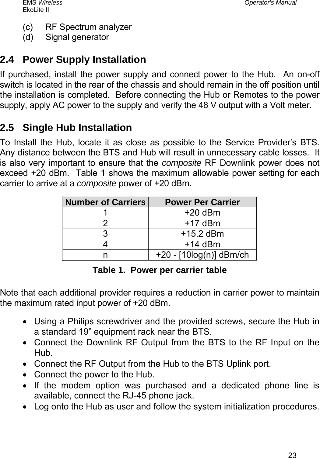 EMS Wireless  Operator’s Manual EkoLite II   23(c)  RF Spectrum analyzer (d) Signal generator 2.4  Power Supply Installation If purchased, install the power supply and connect power to the Hub.  An on-off switch is located in the rear of the chassis and should remain in the off position until the installation is completed.  Before connecting the Hub or Remotes to the power supply, apply AC power to the supply and verify the 48 V output with a Volt meter. 2.5  Single Hub Installation To Install the Hub, locate it as close as possible to the Service Provider’s BTS.  Any distance between the BTS and Hub will result in unnecessary cable losses.  It is also very important to ensure that the composite RF Downlink power does not exceed +20 dBm.  Table 1 shows the maximum allowable power setting for each carrier to arrive at a composite power of +20 dBm.   Number of Carriers Power Per Carrier 1 +20 dBm 2 +17 dBm 3 +15.2 dBm 4 +14 dBm n  +20 - [10log(n)] dBm/ch Table 1.  Power per carrier table  Note that each additional provider requires a reduction in carrier power to maintain the maximum rated input power of +20 dBm. •  Using a Philips screwdriver and the provided screws, secure the Hub in a standard 19” equipment rack near the BTS. •  Connect the Downlink RF Output from the BTS to the RF Input on the Hub. •  Connect the RF Output from the Hub to the BTS Uplink port. •  Connect the power to the Hub. •  If the modem option was purchased and a dedicated phone line is available, connect the RJ-45 phone jack. •  Log onto the Hub as user and follow the system initialization procedures. 