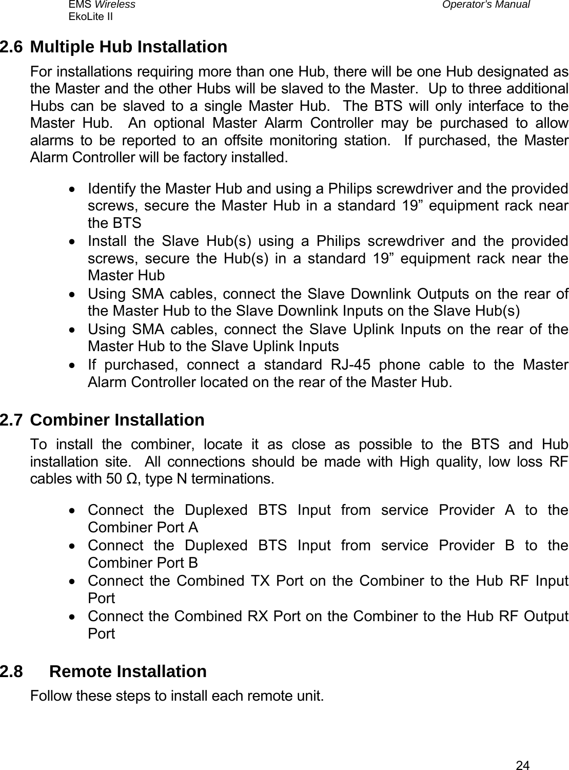 EMS Wireless  Operator’s Manual EkoLite II   242.6 Multiple Hub Installation For installations requiring more than one Hub, there will be one Hub designated as the Master and the other Hubs will be slaved to the Master.  Up to three additional Hubs can be slaved to a single Master Hub.  The BTS will only interface to the Master Hub.  An optional Master Alarm Controller may be purchased to allow alarms to be reported to an offsite monitoring station.  If purchased, the Master Alarm Controller will be factory installed. •  Identify the Master Hub and using a Philips screwdriver and the provided screws, secure the Master Hub in a standard 19” equipment rack near the BTS •  Install the Slave Hub(s) using a Philips screwdriver and the provided screws, secure the Hub(s) in a standard 19” equipment rack near the Master Hub •  Using SMA cables, connect the Slave Downlink Outputs on the rear of the Master Hub to the Slave Downlink Inputs on the Slave Hub(s) •  Using SMA cables, connect the Slave Uplink Inputs on the rear of the Master Hub to the Slave Uplink Inputs  •  If purchased, connect a standard RJ-45 phone cable to the Master Alarm Controller located on the rear of the Master Hub. 2.7 Combiner Installation To install the combiner, locate it as close as possible to the BTS and Hub installation site.  All connections should be made with High quality, low loss RF cables with 50 Ω, type N terminations. •  Connect the Duplexed BTS Input from service Provider A to the Combiner Port A •  Connect the Duplexed BTS Input from service Provider B to the Combiner Port B •  Connect the Combined TX Port on the Combiner to the Hub RF Input Port •  Connect the Combined RX Port on the Combiner to the Hub RF Output Port 2.8 Remote Installation Follow these steps to install each remote unit. 